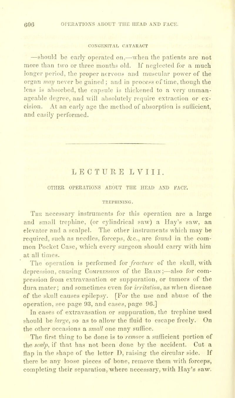 CONGENITAL CATARACT —should be early operated on,—when the patients are not more than two or three months old. If neglected for a much longer period, the proper nervous and muscular power of the organ may never be gained ; and in process of time, though the lens is absorbed, the capsule is thickened to a very unman- ageable degree, and will absolutely require extraction or ex- cision. At an early age the method of absorption is sufficient, and easily performed. LECTURE LVIII. OTHER OPERATIONS ABOUT THE HEAD AND FACE. TREPHINING. The necessary instruments for this operation are a large and small trephine, (or cylindrical saw) a Hay's saw, an elevator and a scalpel. The other instruments which may be required, such as needles, forceps, &c., are found in the com- mon Pocket Case, which every surgeon should carry with him at all times. The operation is performed for fracture of the skull, with depression, causing Compression of the Brain;—also for com- pression from extravasation or suppuration, or tumors of the dura mater; and sometimes even for irritation, as when disease of the skull causes epilepsy. [For the use and abuse of the operation, see page 93, and cases, page 9G.] In cases of extravasation or suppuration, the trephine used should be large, so as to allow the fluid to escape freely. On the other occasions a sviaU one may suffice. The first thing to be done is to remove a sufficient portion of the scalp, if that has not been done by the accident. Cut a flap in the shape of the letter D, raising the circular side. If there be any loose pieces of bone, remove them with forceps, completing their separation, where necessary, with Hay's saw.