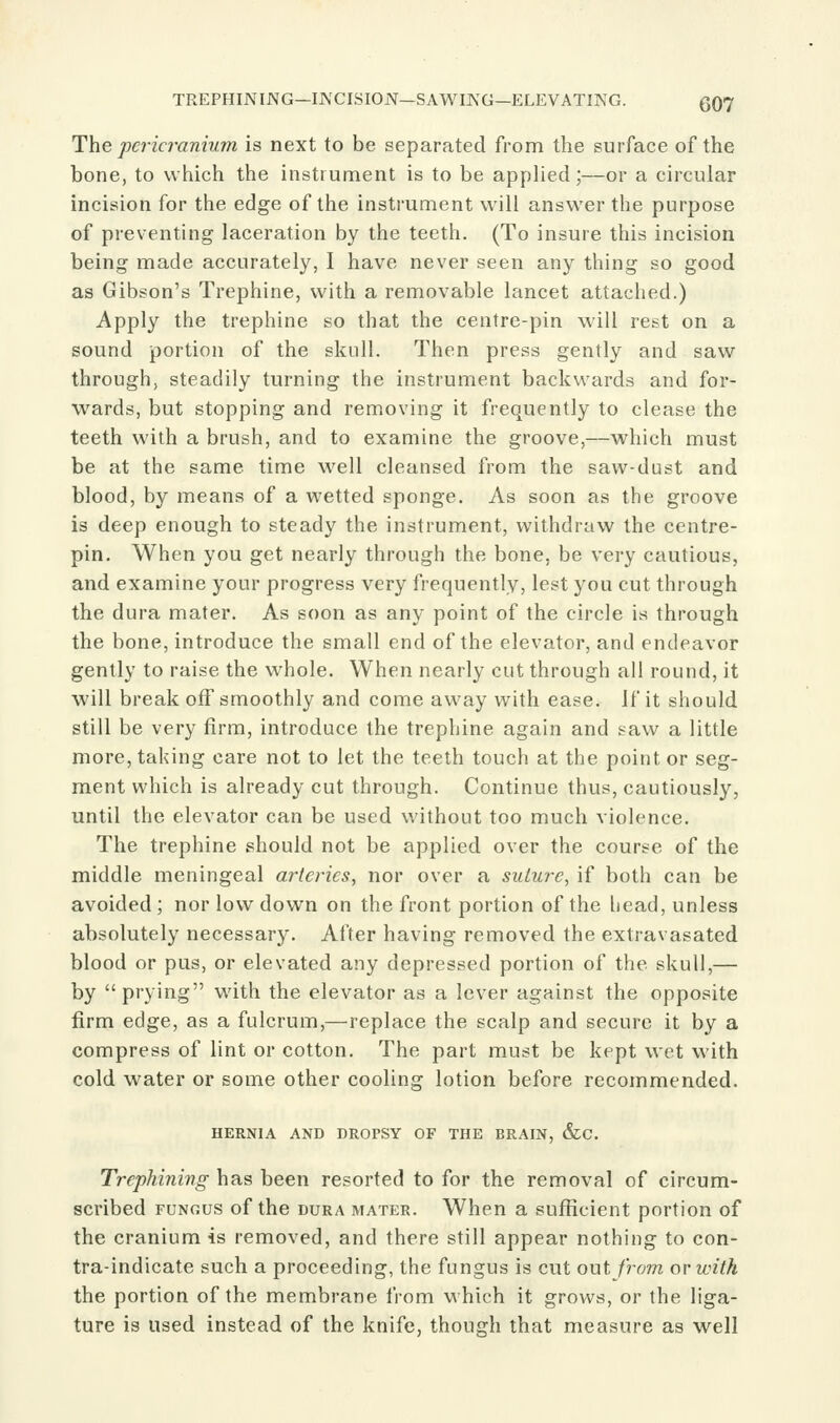 TREPHINING—INCISION—SAWIJVG—ELEVATING. (J07 The pericranium is next to be separated from the surface of the bone, to which the instrument is to be applied;—or a circular incision for the edge of the instrument will answer the purpose of preventing laceration by the teeth. (To insure this incision being made accurately, I have never seen any thing so good as Gibson's Trephine, with a removable lancet attached.) Apply the trephine so that the centre-pin will rest on a sound portion of the skull. Then press gently and saw through, steadily turning the instrument backwards and for- wards, but stopping and removing it frequently to clease the teeth with a brush, and to examine the groove,—which must be at the same time well cleansed from the saw-dust and blood, by means of a wetted sponge. As soon as the groove is deep enough to steady the instrument, withdraw the centre- pin. When you get nearly through the bone, be very cautious, and examine your progress very frequently, lest you cut through the dura mater. As soon as any point of the circle is through the bone, introduce the small end of the elevator, and endeavor gently to raise the whole. When nearly cut through all round, it will break off smoothly and come away with ease. If it should still be very firm, introduce the trephine again and saw a little more, taking care not to let the teeth touch at the point or seg- ment which is already cut through. Continue thus, cautiously, until the elevator can be used without too much violence. The trephine should not be applied over the course of the middle meningeal arteries, nor over a suture, if both can be avoided; nor low down on the front portion of the head, unless absolutely necessary. After having removed the extravasated blood or pus, or elevated any depressed portion of the skull,— by prying with the elevator as a lever against the opposite firm edge, as a fulcrum,—replace the scalp and secure it by a compress of lint or cotton. The part must be kept wet with cold water or some other cooling lotion before recommended. HERNIA AND DROPSY OF THE BRAIN, &C. Trcphinivg has been resorted to for the removal of circum- scribed FUNGUS of the DURA MATER. When a sufficient portion of the cranium is removed, and there still appear nothing to cen- tra-indicate such a proceeding, the fungus is cut out from or with the portion of the membrane from which it grows, or the liga- ture is used instead of the knife, though that measure as well