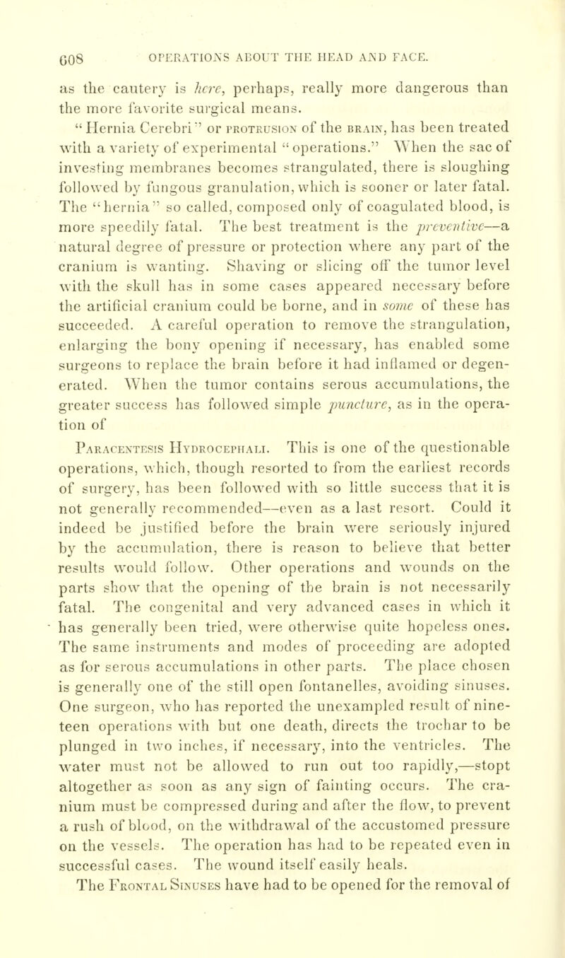 as the cautery is here, perhaps, really more dangerous than the more favorite surgical means. Hernia Cerebri or protrusion of the brain, has been treated with a variety of experimental  operations. When the sac of investing membranes becomes strangulated, there is sloughing followed by fungous granulation, which is sooner or later fatal. The hernia so called, composed only of coagulated blood, is more speedily fatal. The best treatment is the preventive—a natural degree of pressure or protection where any part of the cranium is wanting. Shaving or slicing off the tumor level with the skull has in some cases appeared necessary before the artificial cranium could be borne, and in some of these has succeeded. A careful operation to remove the strangulation, enlarging the bony opening if necessary, has enabled some surgeons to replace the brain before it had inflamed or degen- erated. When the tumor contains serous accumulations, the greater success has followed simple jmncture, as in the opera- tion of Paracentesis Hydrocephali. This is one of the questionable operations, which, though resorted to from the earliest records of surgery, has been followed with so little success that it is not generally recommended—even as a last resort. Could it indeed be justified before the brain were seriously injured by the accumulation, there is reason to believe that better results would follow. Other operations and wounds on the parts show that the opening of the brain is not necessarily fatal. The congenital and very advanced cases in which it has generally been tried, were otherwise quite hopeless ones. The same instruments and modes of proceeding are adopted as for serous accumulations in other parts. The place chosen is generally one of the still open fontanelles, avoiding sinuses. One surgeon, who has reported the unexampled result of nine- teen operations with but one death, directs the trochar to be plunged in two inches, if necessary, into the ventricles. The water must not be allowed to run out too rapidly,—stopt altogether as soon as any sign of fainting occurs. The cra- nium must be compressed during and after the flow, to prevent a rush of blood, on the withdrawal of the accustomed pressure on the vessels. The operation has had to be repeated even in successful cases. The wound itself easily heals. The Frontal Sinuses have had to be opened for the removal of