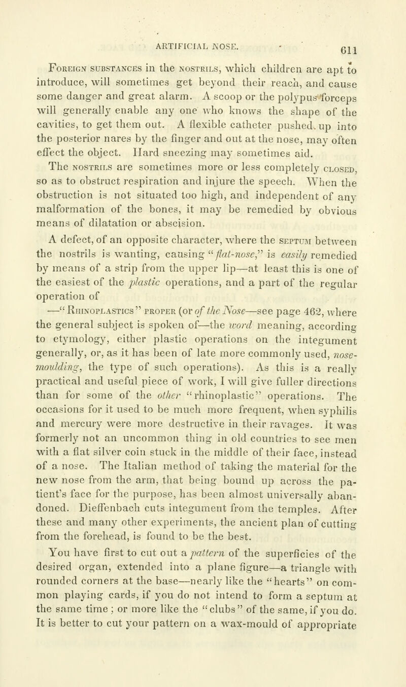 ARTIFICIAL J\'OSE, - ' gjj Foreign substances in the nostrils, which children are apt to introduce, will sometimes get beyond their reach, and cause some danger and great alarm. A scoop or the polypus forceps will generally enable any one who knows the shape of the caA'ities, to get them out. A flexible catheter pushed, up into the posterior nares by the finger and out at the nose, may often effect the object. Hard sneezing may sometimes aid. The nostrils are sometimes more or less completely closed, so as to obstruct respiration and injure the speech. When the obstruction is not situated too high, and independent of any malformation of the bones, it may be remedied by obvious means of dilatation or abscision. A defect, of an opposite character, where the septum between the nostrils is wanting, causing '^ fhit-nose,^^ is easilT/ remedied by means of a strip from the upper lip—at least this is one of the easiest of the plastic operations, and a part of the regular operation of —Rhinoplastics proper {or of t/ic Nose—see page 462, where the general subject is spoken of—the icord meaning, according to etymology, either plastic operations on the integument generally, or, as it has been of late more commonly used, 7iose- moidding, the type of such operations). As this is a really practical and useful piece of work, I will give fuller directions than for some of the other rhinoplastic operations. The occasions for it used to be much more frequent, when syphilis and mercury were more destructive in their ravages. It was formerly not an uncommon thing in old countries to see men with a flat silver coin stuck in the middle of their face, instead of a nose. The Italian method of taking the material for the new nose from the arm, that being bound up across the pa- tient's face for the purpose, has been almost universally aban- doned. DiefFenbach cuts integument from the temples. After these and many other experiments, the ancient plan of cuttino- from the forehead, is found to be the best. You have first to cut out a pattern of the superficies of the desired organ, extended into a plane figure—a triangle with rounded corners at the base—nearly like the hearts on com- mon playing cards, if you do not intend to form a septum at the same time ; or more like the clubs of the same, if you do. It is better to cut your pattern on a wax-mould of appropriate