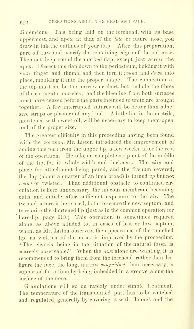 dimensions. This being laid on the forehead, with its base uppermost, and apex at that of the late or future nose, you draw in ink the outlines of your flap. After this preparation, pare off raw and scarify the remaining edges of the old nose. Then cut deep round the marked flap, except just across the apex. Dissect this flap down to the periosteum, holding it with your finger and thumb, and then turn it round and down into place, moulding it into the proper shape. The connection at the top must not be too narrow or short, but include the fibres of the corrugator muscles ; and the bleeding from both surfaces must have ceased before the parts intended to unite are brought together. A few interrupted sutures will be better than adhe- sive straps or plasters of any kind. A little lint in the nostrils, moistened with sweet oil, will be necessary to keep them open and of the proper size. The greatest difficulty in this proceeding having been found with the coLUMNA, Mr. Listen introduced the improvement of adding this part from the upper lip, a few weeks after the rest of the operation. He takes a complete strip out of the middle of the lip, for its whole width and thickness. The skin and place for attachment being pared, and the frasnum severed, the flap (about a quarter of an inch broad) is turned up but not round or twisted. That additional obstacle to continued cir- culation is here unnecessary, the mucous membrane becoming cutis and cuticle after sufficient exposure to the air. The twisted suture is here used, both to secure the new septum, and to reunite the shortened lip (just as in the common operation for hare-lip, page C13.) This operation is sometimes required alone, as above alluded to, in cases of lost or low septum, when, as Mr. Listen observes, the appearance of the tumefied lip, as well as of the nose, is improved by the proceeding. The cicatrix being in the situation of the natural fossa, is scarcely observable. When the m.x. alone are wanting, it is recommended to bring them from the forehead, rather than dis- figure the face, the long, narrow sanguiduct then necessary, is supported for a time by being imbedded in a groove along the surface of the nose. Granulations will go on rapidly under simple treatment. The temperature of the transplanted part has to be watched and regulated, generally by covering it with flannel, and the