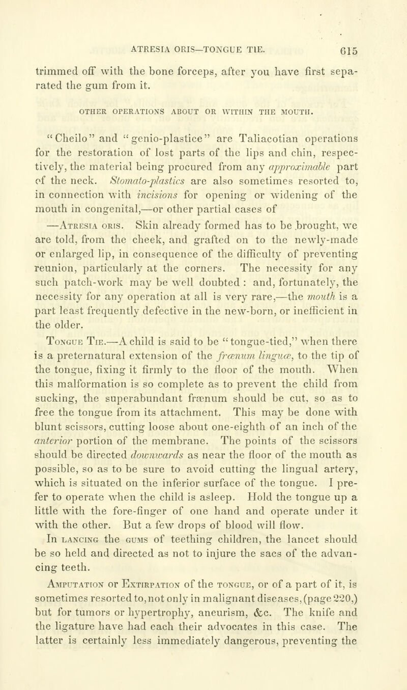 ATRESIA ORIS—TONGUE TIE. G15 trimmed off with the bone forceps, after you have first sepa- rated the gum from it. OTHER OPERATIONS ABOUT OR WITHIN THE MOUTH. Cheiloand  genio-plastice are Taliacotian operations for the restoration of lost parts of the lips and chin, respec- tively, the material being procured from any apprnximable part of the neck. Stomato-plastics are also sometimes resorted to, in connection with incisions for opening or widening of the mouth in congenital,—or other partial cases of —Atresia oris. Skin already formed has to be brought, we are told, from the cheek, and grafted on to the newly-made or enlarged lip, in consequence of the difficulty of preventing reunion, particularly at the corners. The necessity for any such patch-work may be well doubted : and, fortunately, the necessity for any operation at all is very rare,—the mouth is a part least frequently defective in the new-born, or inefficient in the older. Tongue Tie.—A child is said to be tongue-tied, when there is a preternatural extension of the frcsnwn lingua;, to the tip of the tongue, fixing it firmly to the floor of the mouth. When this malformation is so complete as to prevent the child from sucking, the superabundant fra?num should be cut, so as to free the tongue from its attachment. This ma}' be done with blunt scissors, cutting loose about one-eighth of an inch of the anterior portion of the membrane. The points of the scissors should be directed dowmcards as near the floor of the mouth as possible, so as to be sure to avoid cutting the lingual artery, which is situated on the inferior surface of the tongue. I pre- fer to operate when the child is asleep. Hold the tongue up a little with the fore-finger of one hand and operate under it with the other. But a few drops of blood will flow. In LANCING the GUMS of teething children, the lancet should be so held and directed as not to injure the sacs of the advan- cing teeth. Amputation or Extirpation of the tongue, or of a part of it, is sometimes resorted to, not only in malignant diseases, (page 220,) but for tumors or hypertrophy, aneurism, &c. The knife and the ligature have had each their advocates in this case. The latter is certainly less immediately dangerous, preventing the