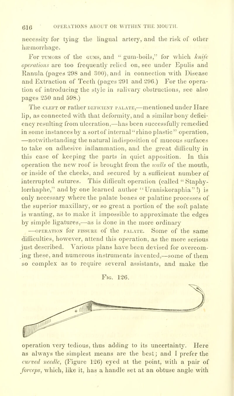 necessity for tying the lingual arterj'', and the risk of other haemorrhage. For TUMORS of the gums, and  gum-boils, for which knife operations are too frequently relied on, see under Epulis and Ranula (pages 298 and 800), and in connection with Disease and Extraction of Teeth (pages 291 and 296.) For the opera- tion of introducing the style in salivary obstructions, see also pages 250 and 598.) The CLEFT or rather deficient palate,—mentioned under Hare lip, as connected with that deformity, and a similar bony defici- ency resulting from ulceration,—has been successfully remedied in some instances by a sortof internal rhino plastic operation, —notwithstanding the natural indisposition of mucous surfaces to take on adhesive inllammation, and the great difficulty in this case of keeping the parts in quiet apposition. In this operation the new roof is brought from the icalls of the mouth, or inside of the cheeks, and secured by a sufficient number of interrupted sutures. This difficult operation (called  Staphy- lorrhaphe, and by one learned author Uraniskoraphia !) is only necessary where the palate bones or palatine processes of the superior maxillary, or so great a portion of the soft palate is wanting, as to make it impossible to approximate the edges by simple ligatures,—as is done in the more ordinary —OPERATION for FISSURE of the palate. Some of the same difficulties, however, attend this operation, as the more serious just described. Various plans have been devised for overcom- ing these, and numerous instruments invented,—some of them so complex as to require several assistants, and make the Fig. 126. operation very tedious, thus adding to its uncertainty. Here as always the simplest means are the best; and I prefer the curved needle, (Figure 126) eyed at the point, with a pair of forceps, which, like it, has a handle set at an obtuse angle with