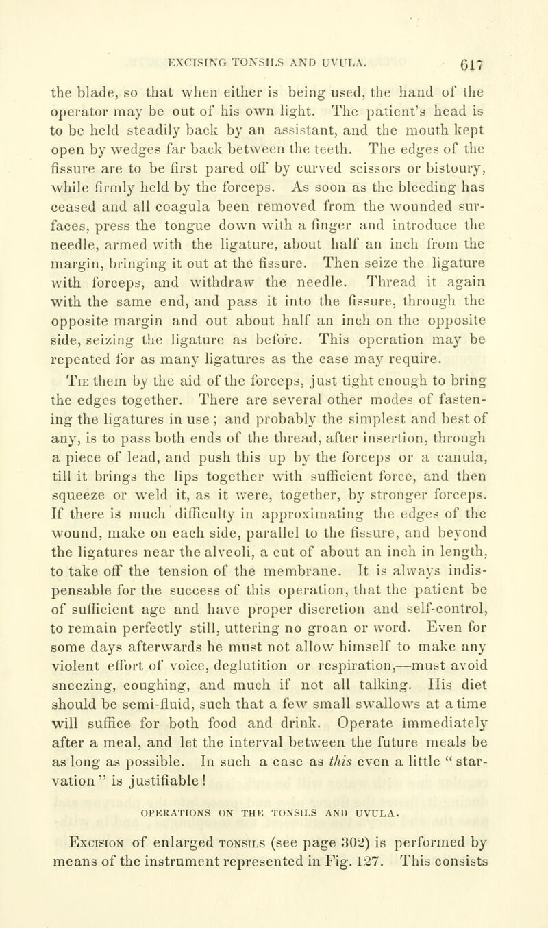 the blade, so that when either is being used, the hand of the operator may be out of his own light. The patient's head is to be held steadily back by an assistant, and the mouth kept open by wedges far back between the teeth. The edges of the fissure are to be first pared off by curved scissors or bistoury, while firmly held by the forceps. As soon as the bleeding has ceased and all coagula been removed from the wounded sur- faces, press the tongue down with a finger and introduce the needle, armed with the ligature, about half an inch from the margin, bringing it out at the fissure. Then seize the ligature with forceps, and withdraw the needle. Thread it again with the same end, and pass it into the fissure, through the opposite margin and out about half an inch on the opposite side, seizing the ligature as before. This operation may be repeated for as many ligatures as the case ma} require. Tie them by the aid of the forceps, just tight enough to bring the edges together. There are several other modes of fasten- ing the ligatures in use ; and probably the simplest and best of any, is to pass both ends of the thread, after insertion, through a piece of lead, and push this up by the forceps or a canula, till it brings the lips together with sufficient force, and then squeeze or weld it, as it were, together, by stronger forceps. If there is much difficulty in approximating the edges of the wound, make on each side, parallel to the fissure, and beyond the ligatures near the alveoli, a cut of about an inch in length, to take off the tension of the membrane. It is always indis- pensable for the success of this operation, that the patient be of sufficient age and have proper discretion and self-control, to remain perfectly still, uttering no groan or word. Even for some days afterwards he must not allow himself to make any violent effort of voice, deglutition or respiration,—must avoid sneezing, coughing, and much if not all talking. His diet should be semi-fluid, such that a few small swallows at a time will suffice for both food and drink. Operate immediately after a meal, and let the interval between the future meals be as long as possible. In such a case as this even a little  star- vation  is justifiable! OPERATIONS ON THE TONSILS AND UVULA. Excision of enlarged tonsils (see page 302) is performed by means of the instrument represented in Fig. 127. This consists