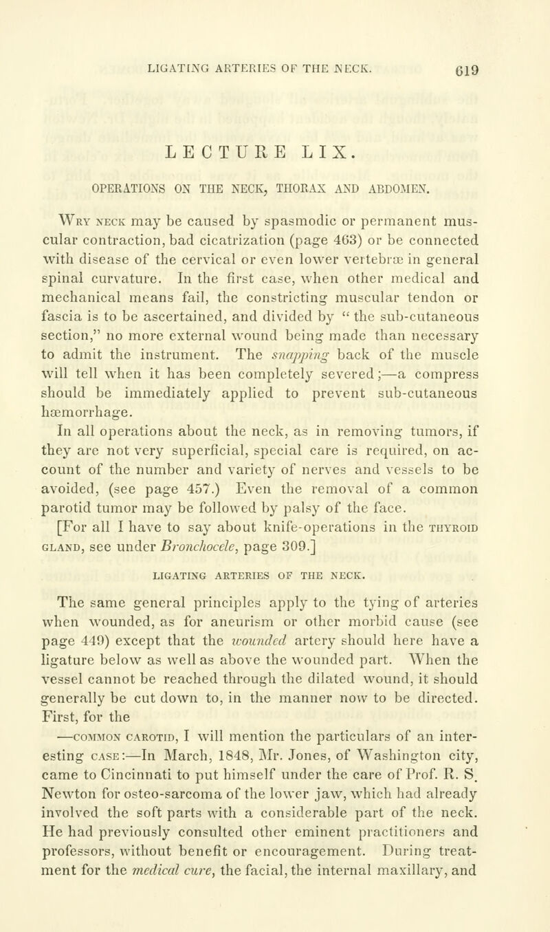 LIGAT[i\G ARTERIES OF THE JNECK. (319 LECTURE LIX. OPERATIONS ON THE NECK, THORAX AND ABDOMEN. Wry neck may be caused by spasmodic or permanent mus- cular contraction, bad cicatrization (page 463) or be connected with disease of the cervical or even lower vertebrae in general spinal curvature. In the first case, when other medical and mechanical means fail, the constricting muscular tendon or fascia is to be ascertained, and divided by  the sub-cutaneous section, no more external wound being made than necessary to admit the instrument. The snapping back of the muscle will tell when it has been completely severed;—a compress should be immediately applied to prevent sub-cutaneous haemorrhage. In all operations about the neck, as in removing tumors, if they are not very superficial, special care is required, on ac- count of the number and variety of nerves and vessels to be avoided, (see page 457.) Even the removal of a common parotid tumor may be followed by palsy of the face. [For all I have to say about knife-operations in the TiiVRom GLAND, see under Bronchocdc, page 309.] LIGATING ARTERIES OF THE NECK. The same general principles apply to the tying of arteries when wounded, as for aneurism or other morbid cause (see page 449) except that the icoundcd artery should here have a ligature below as well as above the wounded part. When the vessel cannot be reached through the dilated wound, it should generally be cut down to, in the manner now to be directed. First, for the —COMMON CAROTID, I will mention the particulars of an inter- esting case:—In March, 1848, JMr. Jones, of Washington city, came to Cincinnati to put himself under the care of Prof. R. S. Newton for osteo-sarcoma of the lower jaw, which had already involved the soft parts with a considerable part of the neck. He had previously consulted other eminent practitioners and professors, without benefit or encouragement. During treat- ment for the medical cure, the facial, the internal maxillary, and