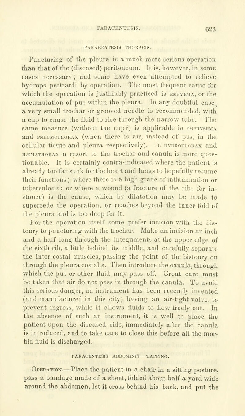 PARACENTESIS. G23 PARAEENTESIS THORACIS. Puncturing of the pleura is a much more serious operation than that of the (diseased) peritoneum. It is, however, in some cases necessary; and some have even attempted to reheve hydrops pericardi by operation. The most frequent cause for which the operation is justifiably practiced is empyema, or the accumulation of pus within the pleura. In any doubtful case a very small trochar or grooved needle is recommended, with a cup to cause the fluid to rise through the narrow tube. The same measure (without the cup?) is applicable in emphysema and pneumothorax (when there is air, instead of pus, in the cellular tissue and pleura respectively). In hydrothorax and h^mathorax a resort to the trochar and canula is more ques- tionable. It is certainly contra-indicated where the patient is already too far sunk for the heart and lungs to hopefully resume their functions; where there is a high grade of inflammation or tuberculosis; or where a wound (a fracture of the ribs for in- stance) is the cause, which by dilatation may be made to supercede the operation, or reaches beyond the inner fold of the pleura and is too deep for it. For the operation itself some prefer incision with the bis- toury to puncturing with the trochar. Make an incision an inch and a half long through the integuments at the upper edge of the sixth rib, a little behind its middle, and carefully separate the inter-costal muscles, passing the point of the bistoury on through the pleura costalis. Then introduce the canula, through which the pus or other fluid may pass off. Great care must be taken that air do not pass in through the canula. To avoid this serious danger, an instrument has been recently invented (and manufactured in this city) having an air-tight valve, to prevent ingress, while it allows fluids to flow freely out. In the absence of such an instrument, it is well to place the patient upon the diseased side, immediately after the canula is introduced, and to take care to close this before all the mor- bid fluid is discharged. paracentesis abdominis—tapping. Operation.—Place the patient in a chair in a sitting posture, pass a bandage made of a sheet, folded about half a yard wide around the abdomen, let it cross behind his back, and put the