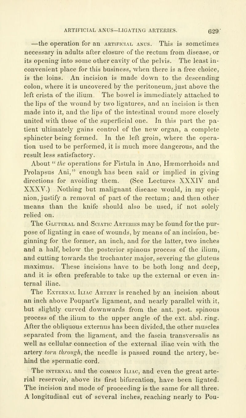 —the operation for an artificial anus. This is sometimes necessary in adults after closure of the rectum from disease, or its opening into some other cavity of the pelvis. The least in- convenient place for this business, when there is a free choice, is the loins. An incision is made down to the descending colon, where it is uncovered by the peritoneum, just above the left crista of the ilium. The bowel is immediately attached to the lips of the wound by two ligatures, and an incision is then made into it, and the lips of the intestinal wound more closely united with those of the superficial one. In this part the pa- tient ultimately gains control of the new organ, a complete sphincter being formed. In the left groin, where the opera- tion used to be performed, it is much more dangerous, and the result less satisfactory. About the operations for Fistula in Ano, Haemorrhoids and Prolapsus Ani, enough has been said or implied in giving directions for avoiding them. (See Lectures XXXIV and XXXV.) Nothing but malignant disease would, in my opi- nion, justify a removal of part of the rectum; and then other means than the knife should also be used, if not solely relied on. The Gluteral and Sciatic Arteries may be found for the pur- pose of ligating in case of wounds, by means of an incision, be- ginning for the former, an inch, and for the latter, two inches and a half, below the posterior spinous process of the ilium, and cutting towards the trochanter major, severing the gluteus maximus. These incisions have to be both long and deep, and it is often preferable to take up the external or even in- ternal iliac. The External Iliac Artery is reached by an incision about an inch above Poupart's ligament, and nearly parallel with it, but slightly curved downwards from the ant. post, spinous process of the ilium to the upper angle of the ext. abd. ring. After the obliquous externus has been divided, the other muscles separated from the ligament, and the fascia transversalis as well as cellular connection of the external iliac vein with the artery torn tlwough, the needle is passed round the artery, be- hind the spermatic cord. The internal and the coivlmon Iliac, and even the great arte- rial reservoir, above its first bifurcation, have been ligated. The incision and mode of proceeding is the same for all three. A longitudinal cut of several inches, reaching nearly to Pou-