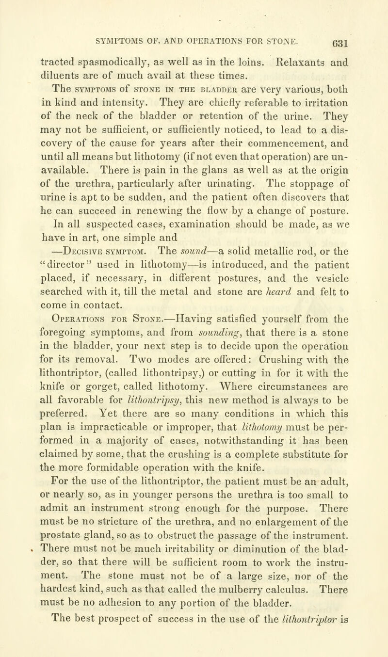 SYMPTOMS OF, AND OPERATIONS FOR STOJN'E. Q^l tracted spasmodically, as well as in the loins. Relaxants and diluents are of much avail at these times. The SYMPTOMS of STONE IN THE BLADDER arc vcry various, both in kind and intensity. They are chiefly referable to irritation of the neck of the bladder or retention of the urine. They may not be sufficient, or sufficiently noticed, to lead to a dis- covery of the cause for years after their commencement, and until all means but lithotomy (if not even that operation) are un- available. There is pain in the glans as well as at the origin of the urethra, particularly after urinating. The stoppage of urine is apt to be sudden, and the patient often discovers that he can succeed in renewing the flow by a change of posture. In all suspected cases, examination should be made, as we have in art, one simple and —Decisive symptom. The sound—a solid metallic rod, or the director used in lithotomy—is introduced, and the patient placed, if necessary, in different postures, and the vesicle searched with it, till the metal and stone are heard and felt to come in contact. Operations for Stone.—Having satisfied yourself from the foregoing symptoms, and from sounding, that there is a stone in the bladder, your next step is to decide upon the operation for its removal. Two modes are offered: Crushing with the lithontriptor, (called lithontripsy,) or cutting in for it with the knife or gorget, called lithotomy. Where circumstances are all favorable for lithontripsy, this new method is always to be preferred. Yet there are so many conditions in which this plan is impracticable or improper, that lithotomy must be per- formed in a majority of cases, notwithstanding it has been claimed b}'' some, that the crushing is a complete substitute for the more formidable operation with the knife. For the use of the lithontriptor, the patient must be an adult, or nearly so, as in younger persons the urethra is too small to admit an instrument strong enough for the purpose. There must be no stricture of the urethra, and no enlargement of the prostate gland, so as to obstruct the passage of the instrument. There must not be much irritability or diminution of the blad- der, so that there will be sufficient room to work the instru- ment. The stone must not be of a large size, nor of the hardest kind, such as that called the mulberry calculus. There must be no adhesion to any portion of the bladder. The best prospect of success in the use of the lithontriptor is