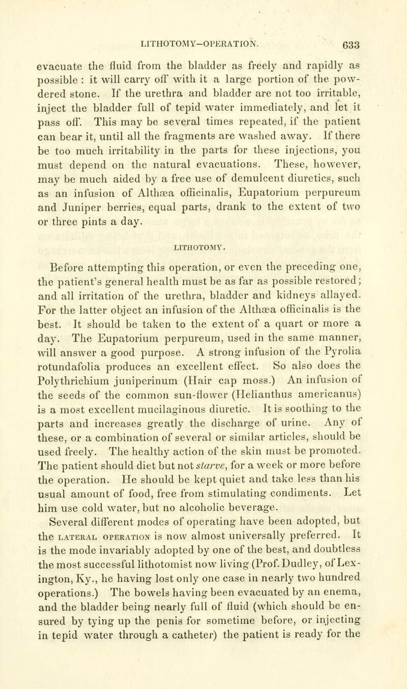 evacuate the fluid from the bladder as freely and rapidly as possible : it will carry oft' with it a large portion of the pow- dered stone. If the urethra and bladder are not too irritable, inject the bladder full of tepid water immediately, and let it pass off. This may be several times repeated, if the patient can bear it, until all the fragments are washed away. If there be too much irritability in the parts for these injections, you must depend on the natural evacuations. These, however, may be much aided by a free use of demulcent diuretics, such as an infusion of Althaea officinalis, Eupatorium perpureum and Juniper berries, equal parts, drank to the extent of two or three pints a day. LITHOTOMY. Before attempting this operation, or even the preceding one, the patient's general health must be as far as possible restored; and all irritation of the urethra, bladder and kidneys allayed. For the latter object an infusion of the Althaea officinalis is the best. It should be taken to the extent of a quart or more a day. The Eupatorium perpureum, used in the same manner, will answer a good purpose. A strong infusion of the Pyrolia rotundafolia produces an excellent effect. So also does the Polythrichium juniperinum (Hair cap moss.) An infusion of the seeds of the common sun-flower (Helianthas americanus) is a most excellent mucilaginous diuretic. It is soothing to the parts and increases greatly the discharge of urine. Any of these, or a combination of several or similar articles, should be used freely. The healthy action of the skin must be promoted. The patient should diet but not starve, for a week or more before the operation. He should be kept quiet and take less than his usual amount of food, free from stimulating condiments. Let him use cold water, but no alcoholic beverage. Several different modes of operating have been adopted, but the LATERAL OPERATION is now almost universally preferred. It is the mode invariably adopted by one of the best, and doubtless the most successful lithotomist now living (Prof Dudley, of Lex- ington, Ky., he having lost only one case in nearly two hundred operations.) The bowels having been evacuated by an enema, and the bladder being nearly full of fluid (which should be en- sured by tying up the penis for sometime before, or injecting in tepid water through a catheter) the patient is ready for the