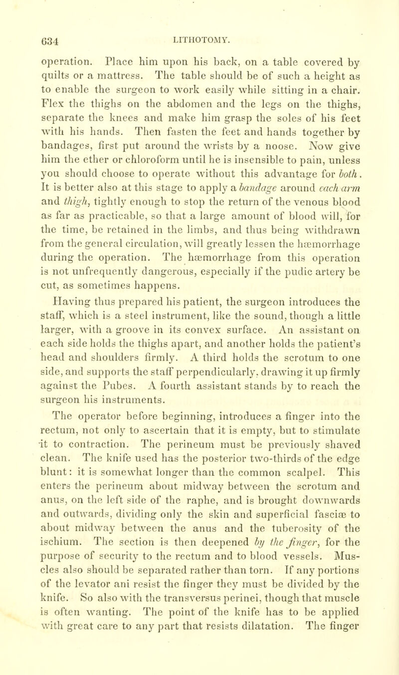 operation. Place him upon his back, on a table covered by quilts or a mattress. The table should be of such a height as to enable the surgeon to work easily while sitting in a chair. Flex the thighs on the abdomen and the legs on the thighs, separate the knees and make him grasp the soles of his feet with his hands. Then fasten the feet and hands together by bandages, first put around the wrists by a noose. Now give him the ether or chloroform until he is insensible to pain, unless you should choose to operate without this advantage for both. It is better also at this stage to apply a bandage around each ann and thigh, tightly enough to stop the return of the venous blood as far as practicable, so that a large amount of blood will, for the time, be retained in the limbs, and thus being withdrawn from the general circulation, will greatly lessen the hsemorrhage during the operation. The hsemorrhage from this operation is not unfrequently dangerous, especially if the pudic artery be cut, as sometimes happens. Having thus prepared his patient, the surgeon introduces the staff, which is a steel instrument, like the sound, though a little larger, with a groove in its convex surface. An assistant on each side holds the thighs apart, and another holds the patient's head and shoulders firmly. A third holds the scrotum to one side, and supports the staff' perpendicularly, drawing it up firmly against the Pabes. A fourth assistant stands by to reach the surgeon his instruments. The operator before beginning, introduces a finger into the rectum, not only to ascertain that it is empty, but to stimulate •it to contraction. The perineum must be previously shaved clean. The knife used has the posterior two-thirds of the edge blunt: it is somewhat longer than the common scalpel. This enters the perineum about midway between the scrotum and anus, on the left side of the raphe, and is brought downwards and outwards, dividing only the skin and superficial fasciae to about midway between the anus and the tuberosity of the ischium. The section is then deepened by the finger, for the purpose of security to the rectum and to blood vessels. Mus- cles also should be separated rather than torn. If any portions of the levator ani resist the finger they must be divided by the knife. So also with the transversus perinei, though that muscle is often wanting. The point of the knife has to be applied with great care to any part that resists dilatation. The finger