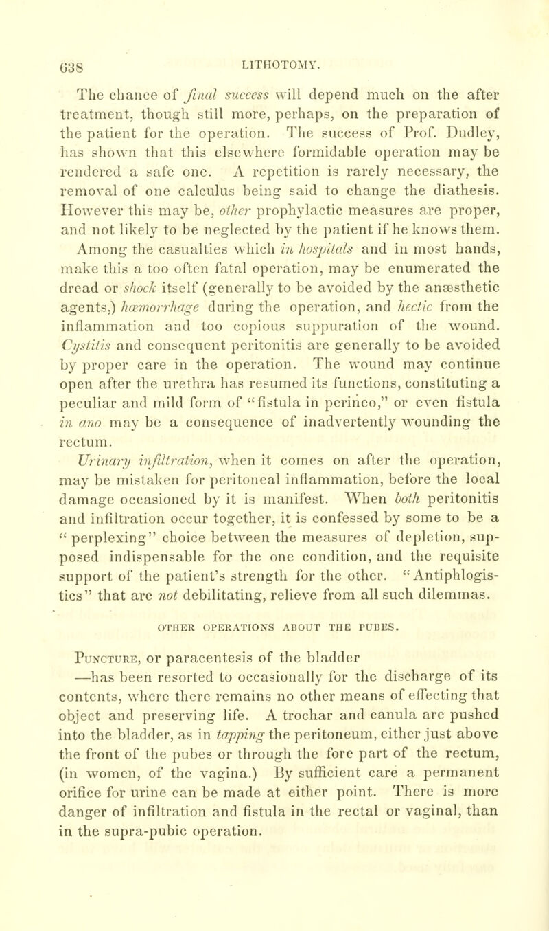 The chance of final success will depend much on the after treatment, though still more, perhaps, on the preparation of the patient for the operation. The success of Prof. Dudley, has shown that this elsewhere formidable operation may be rendered a safe one. A repetition is rarely necessary, the removal of one calculus being said to change the diathesis. However this may be, othc?' prophylactic measures are proper, and not likely to be neglected by the patient if he knows them. Among the casualties which in hosjntah and in most hands, make this a too often fatal operation, may be enumerated the dread or shock itself (generally to be avoided by the anaesthetic agents,) haemorrhage during the operation, and hectic from the inflammation and too copious suppuration of the wound. Cystitis and consequent peritonitis are generally to be avoided by proper care in the operation. The wound may continue open after the urethra has resumed its functions, constituting a peculiar and mild form of fistula in perineo, or even fistula in ana may be a consequence of inadvertently wounding the rectum. Urinary infiltration, when it comes on after the operation, may be mistaken for peritoneal inflammation, before the local damage occasioned by it is manifest. When both peritonitis and infiltration occur together, it is confessed by some to be a  perplexing choice between the measures of depletion, sup- posed indispensable for the one condition, and the requisite support of the patient's strength for the other.  Antiphlogis- tics that are not debilitating, relieve from all such dilemmas. OTHER OPERATIONS ABOUT THE PUBES. Puncture, or paracentesis of the bladder —has been resorted to occasionally for the discharge of its contents, where there remains no other means of effecting that object and preserving life. A trochar and canula are pushed into the bladder, as in tapping the peritoneum, either just above the front of the pubes or through the fore part of the rectum, (in women, of the vagina.) By sufficient care a permanent orifice for urine can be made at either point. There is more danger of infiltration and fistula in the rectal or vaginal, than in the supra-pubic operation.