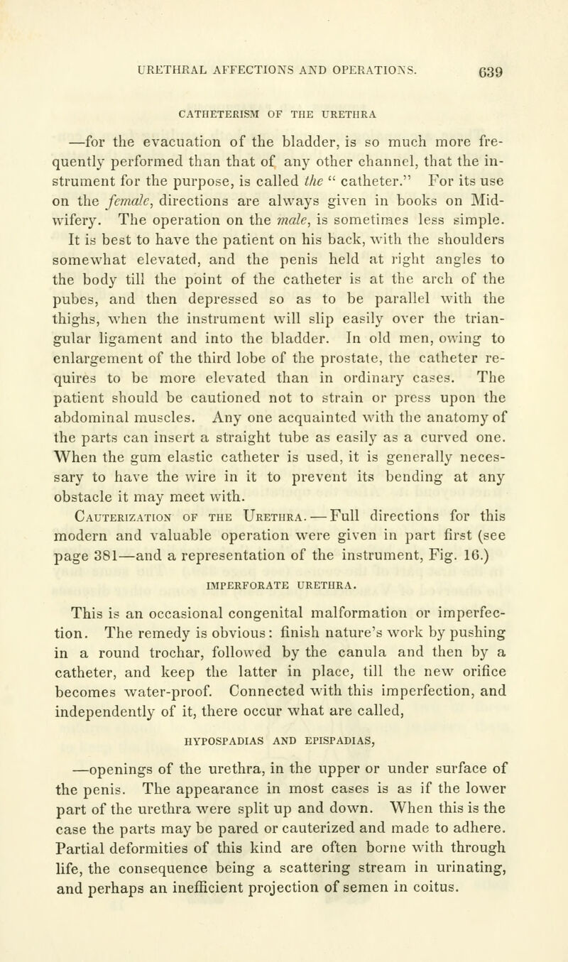 CATHETERISM OF THE URETHRA —for the evacuation of the bladder, is so much more fre- quently performed than that of any other channel, that the in- strument for the purpose, is called the  catheter. For its use on the female, directions are always given in books on Mid- wifery. The operation on the male, is sometimes less simple. It is best to have the patient on his back, with the shoulders somewhat elevated, and the penis held at right angles to the body till the point of the catheter is at the arch of the pubes, and then depressed so as to be parallel with the thighs, when the instrument will slip easily over the trian- gular ligament and into the bladder. In old men, owing to enlargement of the third lobe of the prostate, the catheter re- quires to be more elevated than in ordinary cases. The patient should be cautioned not to strain or press upon the abdominal muscles. Any one acquainted with the anatomy of the parts can insert a straight tube as easily as a curved one. When the gum elastic catheter is used, it is generally neces- sary to have the wire in it to prevent its bending at any obstacle it may meet with. Cauterization of the Urethra. — Full directions for this modern and valuable operation were given in part first (see page 381—and a representation of the instrument, Fig. 16.) lmperforate urethra. This is an occasional congenital malformation or imperfec- tion. The remedy is obvious: finish nature's work by pushing in a round trochar, followed by the canula and then by a catheter, and keep the latter in place, till the new orifice becomes water-proof. Connected with this imperfection, and independently of it, there occur what are called, hypospadias and epispadias, —openings of the urethra, in the upper or under surface of the penis. The appearance in most cases is as if the lower part of the urethra were split up and down. When this is the case the parts may be pared or cauterized and made to adhere. Partial deformities of this kind are often borne with through life, the consequence being a scattering stream in urinating, and perhaps an inefficient projection of semen in coitus.