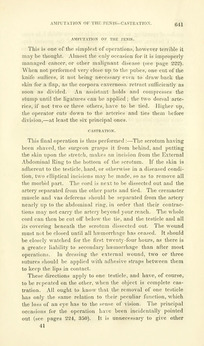 AMPUTATION OF THE PENIS—CASTRATION. 341 AMPUTATION OF THE PENIS. This is one of the simplest of operations, however terrible it may be thought. Almost the only occasion for it is improperly managed cancer, or other malignant disease (see page 222). When not performed very close up to the pubes, one cut of the knife suffices, it not being necessary even to draw back the skin for a flap, as the corpora cavernosa retract sufficiently as soon as divided. An assistant holds and compresses the stump until the ligatures can be applied; the two dorsal arte- ries, if not two or three others, have to be tied. Higher up, the operator cuts down to the arteries and ties them before division,—at least the six principal ones. CASTRATION. This final operation is thus performed :—The scrotum having been shaved, the surgeon grasps it from behind, and putting the skin upon the stretch, makes an incision from the External Abdominal Ring to the bottom of the scrotum. If the skin is adherent to the testicle, hard, or otherwise in a diseased condi- tion, two elliptical incisions may be made, so as to remove all the morbid part. The cord is next to be dissected out and the artery separated from the other parts and tied. The cremaster muscle and vas deferens should be separated from the artery nearly up to the abdominal ring, in order that their contrac- tions may not carry the artery beyond your reach. The whole cord can then be cut off below the tie, and the testicle and all its covering beneath the scrotum dissected out. The wound must not be closed until all haemorrhage has ceased. It should be closely watched for the first twenty-four hours, as there is a greater liability to secondary haemorrhage than after most operations. In dressing the external wound, two or three sutures should be applied with adhesive straps between them to keep the lips in contact. These directions apply to one testicle, and have, of course, to be repeated on the other, when the object is complete cas- tration. All ought to know that the removal of one testicle has only the same relation to their peculiar function, which the loss of an eye has to the sense of vision. The principal occasions for the operation have been incidentally pointed out (see pages 224, 350). It is unnecessary to give other 41