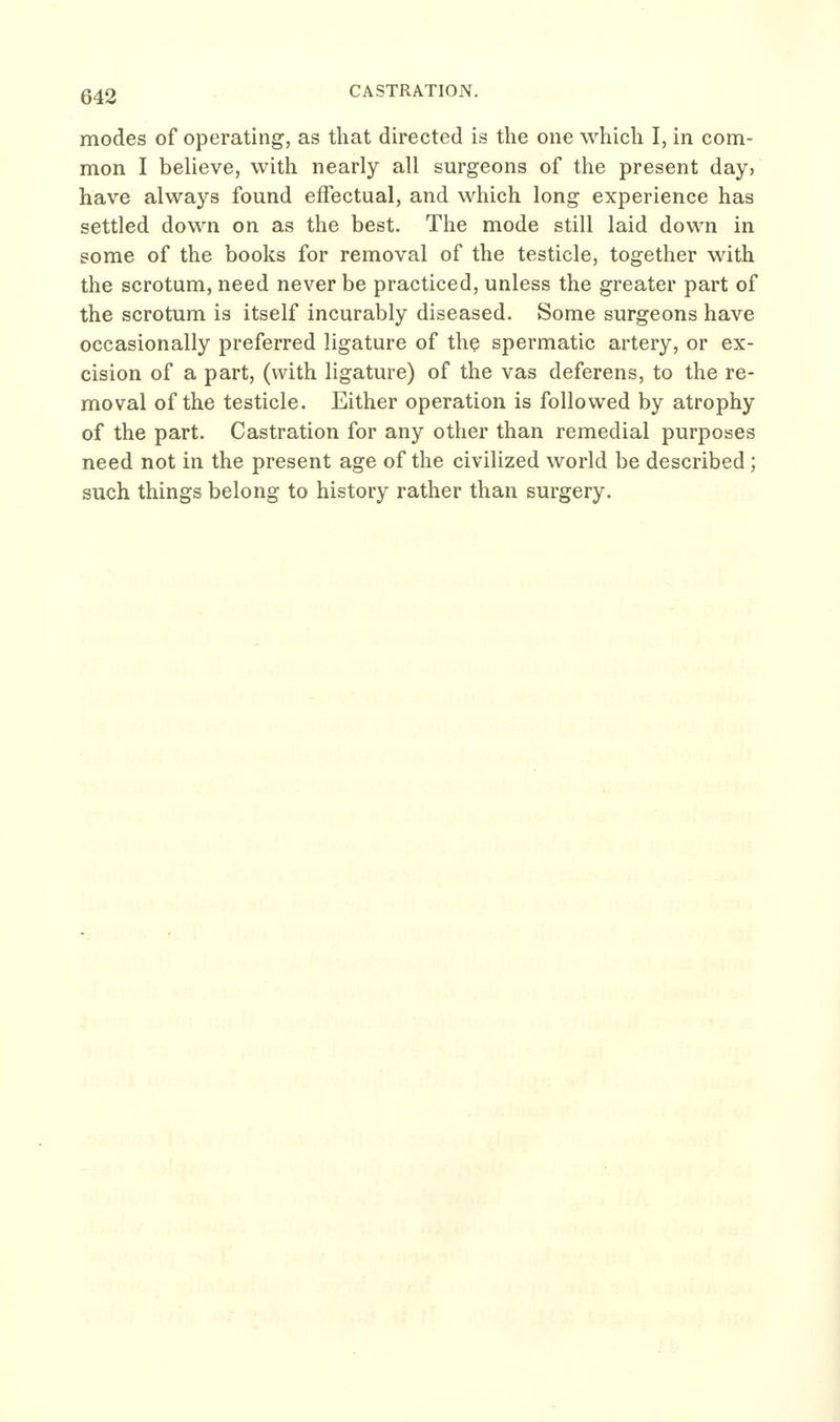 CASTRATION. modes of operating, as that directed is the one which I, in com- mon I believe, with nearly all surgeons of the present day? have always found effectual, and which long experience has settled down on as the best. The mode still laid down in some of the books for removal of the testicle, together with the scrotum, need never be practiced, unless the greater part of the scrotum is itself incurably diseased. Some surgeons have occasionally preferred ligature of the spermatic artery, or ex- cision of a part, (with ligature) of the vas deferens, to the re- moval of the testicle. Either operation is followed by atrophy of the part. Castration for any other than remedial purposes need not in the present age of the civilized world be described; such things belong to history rather than surgery.