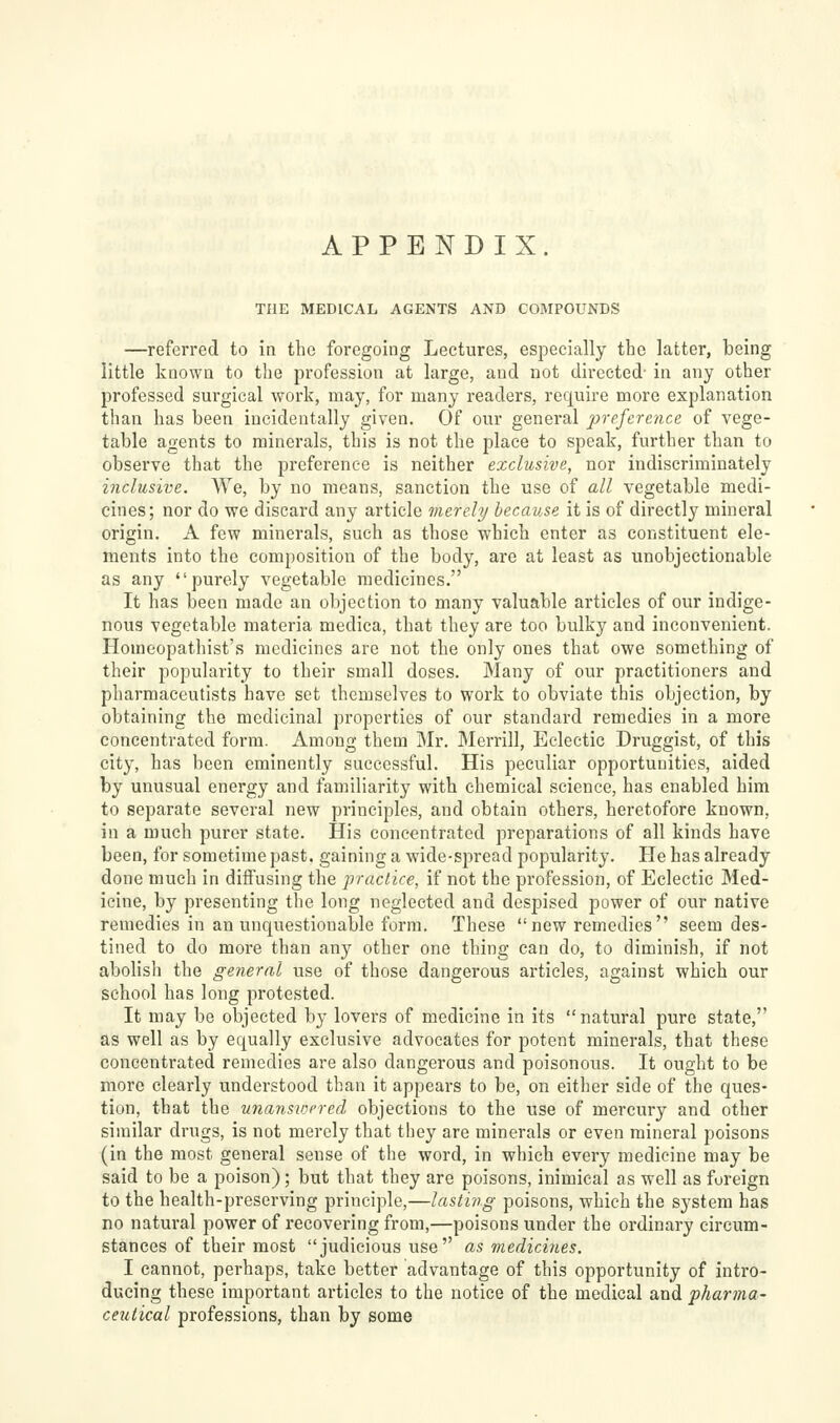APPENDIX. THE MEDICAL AGENTS AND COMPOUNDS —referred to in the foregoing Lectures, especially the latter, being little known to the profession at large, and not directed- in any other professed surgical work, may, for many readers, require more explanation than has been incidentally given. Of our general preftrenu of vege- table agents to minerals, this is not the place to speak, further than to observe that the preference is neither exclusive, nor indiscriminately inclusive. We, by no means, sanction the use of all vegetable medi- cines; nor do we discard any article vierely because it is of directly mineral origin. A few minerals, such as those which enter as constituent ele- ments into the composition of the body, are at least as unobjectionable as any purely vegetable medicines. It has been made an objection to many valuable articles of our indige- nous vegetable materia medica, that they are too bulky and inconvenient. Homeopathist's medicines are not the only ones that owe something of their popularity to their small doses. Many of our practitioners and pharmaceutists have set themselves to work to obviate this objection, by obtaining the medicinal properties of our standard remedies in a more concentrated form. Among them Mr. Merrill, Eclectic Druggist, of this city, has been eminently successful. His peculiar opportunities, aided by unusual energy and familiarity with chemical science, has enabled him to separate several new principles, and obtain others, heretofore known, in a much purer state. His concentrated preparations of all kinds have been, for sometime past, gaining a wide-spread popularity. Pie has already done much in diffusing the practice, if not the profession, of Eclectic Med- icine, by presenting the long neglected and despised power of our native remedies in an unquestionable form. These new remedies seem des- tined to do more than any other one thing can do, to diminish, if not abolish the general use of those dangerous articles, against which our school has long protested. It may be objected by lovers of medicine in its natural pure state, as well as by equally exclusive advocates for potent minerals, that these concentrated remedies are also dangerous and poisonous. It ought to be more clearly understood than it appears to be, on either side of the ques- tion, that the unansioered objections to the use of mercury and other similar drugs, is not merely that tliey are minerals or even mineral poisons (in the most general sense of the word, in which every medicine may be said to be a poison); but that they are poisons, inimical as well as foreign to the health-preserving principle,—lasting poisons, which the system has no natural power of recovering from,—poisons under the ordinary circum- stances of their most judicious use as medicines. I cannot, perhaps, take better advantage of this opportunity of intro- ducing these important articles to the notice of the medical and pharma- ceutical professions, than by some