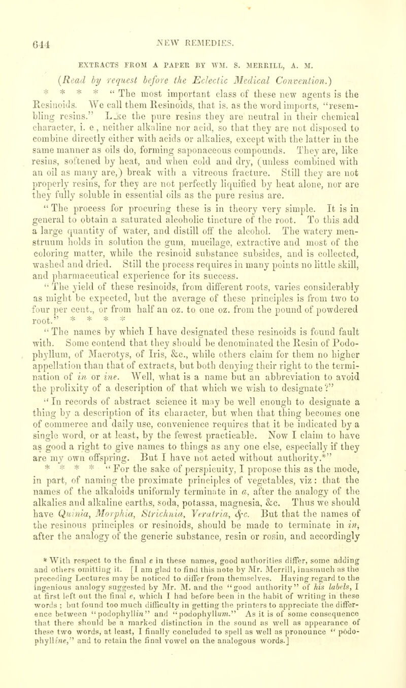 G44 ^^^ REiMEDIES. EXTRACTS FROM A PAPER BY WM. S. MERRILL, A. M. (Read hy request before the Eclectic Medical Convention.) * * * *  The most important class of these now agents is the Picsinoids. We call them Resinoids, that is. as the word imports, resem- bling resins. Ljie the pure resins they are neutral in their chemical character, i. e, neither alkaline nor acid, so that they are not disposed to combine directly either with acids or alkalies, except with the latter iu the same manner as oils do, forming saponaceous compounds. They are, like resins, softened by heat, and when cold and dry, (unless combined with an oil as many are,) break with a vitreous fracture. Still they are not properly resins, for they are not perfectly lic^uified by heat alone, nor are they fully soluble in essential oils as the pure resins are.  The process for procuring these is in theory very simple. It is in general to obtain a saturated alcoholic tincture of the root. To this add a large quantity of water, and distill off the alcohol. The watery men- struum holds in solution the gum, mucilage, extractive and most of the coloring matter, while the rcsinoid substance subsides, and is collected, washed and dried. Still the process requires in many points no little skill, and pharmaceutical experience for its success. '• The yield of these resinoids, from different roots, varies considerably as might be expected, but the average of these principles is from two to four per cent., or from half an oz. to one oz. from the pound of powdered root. * * * =i^ The names by which I have designated these resinoids is found fault with. Some contend that they should be denominated the Resin of Podo- phyllum, of Macrotys, of Iris, &c., while others claim for them no higher appellation than that of extracts, but both denying their right to the termi- nation of in or ine. Well, what is a name but an abbreviation to avoid the prolixity of a description of that which we wish to designate V In records of abstract science it may be well enough to designate a thing by a description of its chaiacter, but when that thing becomes one of commerce and daily use, convenience requires that it be indicated by a single word, or at least, by the fewest practicable. Now I claim to have as good a right to give names to things as any one else, especially if they are m_y own offspring. But I have not acted without authority.* * * * *  For the sake of perspicuity, I propose this as the mode, in part, of naming the proximate principles of vegetables, viz: that the names of the alkaloids uniformly terminate in a, after the analogy of the alkalies and alkaline earths, soda, potassa, magnesia, &c. Thus we should have Quinia, Morphia, Strichaia, Vfratria, c^'c. But that the names of the resinous principles or resinoids, should be made to terminate in in, after the analogy of the generic substance, resin or rosin, and accordingly * With respect to the final c in these names, good aulhorities fliffer, some adding and others omitting it. [I am ghid to find this note by Mr. Merrill, inasmuch as the preceding Lectures may be noticed to differ from themselves. Having regard to the ingenious analogy suggested by Mr. M. and the good authority of his labels, I at first left out the final e, which I had before been in the habit of writing in these words ; but found too much difficulty in getting the printers to appreciate the differ- ence between podophylii« and podophyllum. As it is of some consequence that there should be a marked distinction in the sound as well as appearance of these two words, at least, I finally concluded to spell as well as pronounce  p6do- phyllfne, and to retain the final vowel on the analogous words.]