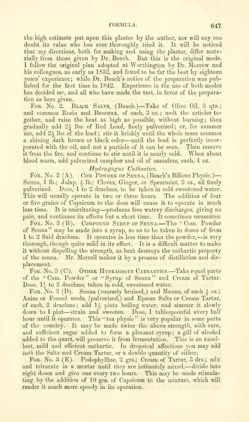 the high estimate put upon this plaster by the author, nor ■will any one doubt its value who has ever thoroughly tried it. It ■will be noticed that my directions, both for making and using the plaster, differ mate- rially from those given by Dr. Beach. But this is the original mode, I follow the original plan adopted at Worthington by Dr. Morrow and his colleagues, as early as 1832, and found to be far the best by eighteen years' experience; while Dr. Beach's notice of the preparation was pub- lished for the first time in 1842. Experience in the use of both modes has decided me, and aU who have made the test, in favor of the prepara- tion as here given. For. No. 2. Black Salve, (Beach.)—Take of Olive Oil, 3 qts.; and common Rosin and Beeswax, of each, 3 oz.; melt the articles to- gether, and raise the heat as high as possible, without burning; then gradually add 2^ lbs. of Bed Lead, finely pulverized; or, for summer use, add 2-J lbs of the lead ; stir it briskly until the whole mass assumes a shining dark brown or black color—until the lead is perfectly incor- porated with the oil, and not a particle of it can be seen. Then remove it from the fire, and continue to stir until it is nearly cold. When about blood warm, add pulverized camphor and oil of sassafras, each, 1 oz. Hydragogue Cathartics. For. No. 3 (A). Com. Powder of Senna, (Beach's Bilious Physic.)— Senna, 1 lb.; Jalap, -^ lb.; Cloves, Ginger, or Spearmint, 2 oz., all finely pulverized. Dose, 1 to 2 drachms, to be taken in cold sweetened water. This will usually operate in two or three hours. The addition of four or five grains of Capsicum to the dose will cause it to operate in much less time. It is unirritating—produces free watery discharges, giving no pain, and continues its effects but a short time. It sometimes nauseates. For. No. 3 (B). Compound Syrup op Senna.—The  Com. Powder of Senna may be made into a syrup, so as to be taken in doses of from 1 to 2 fluid drachms. It operates in less time than the powder,—is very thorough, though quite mild in its effect. It is a difficult matter to make it without dispelling the strength, as heat destroys the cathartic property of the senna. Mr. Merrell makes it by a process of distillation and dis- placement. For. No. 3 (C). Other Hydragogue Cathartics.—Take equal parts of the Com. Powder or Syrup of Senna and Cream of Tartar. Dose, 1^ to 3 drachms, taken in cold, sw^eetened water. For. No. 3 (D). Senna (coarsely bruised,) and Manna, of each \ oz.; Anise or Fennel seeds, (pulverized,) and Epsom Salts or Cream Tartar, of each, 2 drachms; add 1^ pints boiling water, and simmer it slowly down to 1 pint—strain and sweeten. Dose, 1 tablespoonful every half hour until it operates. This  tea physic  is very popular in some parts of the country. It may be made twice the above strength, with care, and sufficient sugar added to form a pleasant syrup; a gill of alcohol added to the quart, will preserve it from fermentation. This is an excel- lent, mild and efficient cathartic. In dropsical affections you may add both the Salts and Cream Tartar, or a double quantity of either. For. No. 3 (E). Podophylline, 2 grs.; Cream of Tartar, 3 drs.; mix and triturate in a mortar until they are intimately mixed,—divide into eight doses and give one every two hours. This may be made stimula- ting by the addition of 10 grs. of Capsicum to the mixture, which will render it much more speedy in its operation.