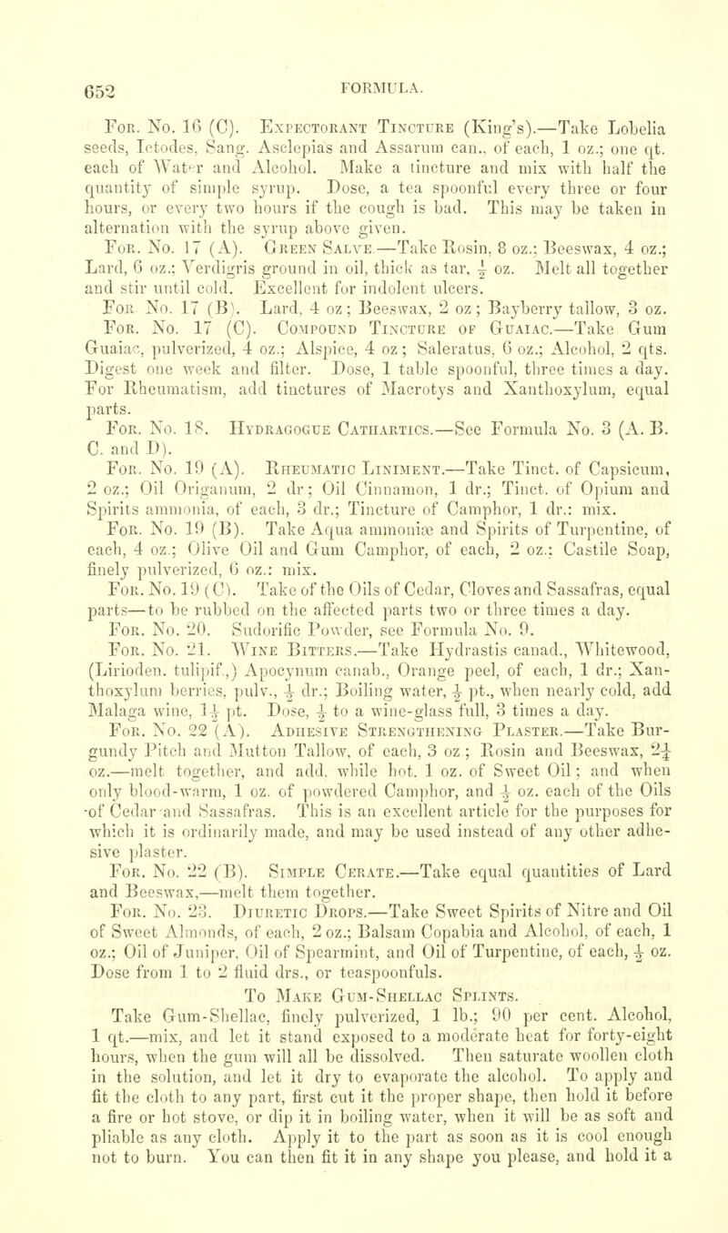 For. No. 16 (C). Expectorant Tincture (King's).—Take Lobelia seeds, Ictodes, Sang. Asclepias and Assarum can., of each, 1 oz.; one qt. eacli of Wat^^r and Alcohol. Make a tincture and mix with half the quantity of simple syrup. Dose, a tea spoonful every three or four hours, or every two hours if the cough is bad. This may be taken in alternation with the syrup above given. For. No. 17 (A.). Green Salve.—Take Rosin, 8 oz.; IJeeswax, 4 oz.; Lard, 6 oz.; Verdigris ground in oil, thick as tar, ^ oz. Melt all together and stir until cold. Excellent for indolent ulcers. For No. 17 (B). Lard, 4 oz; Beeswax, 2 oz; Bayberry tallow, 3 oz. For. No. 17 (C). Compound Tincture of Guaiac.—Take Gum Guaiac, pulverized, 4 oz.; Alspicc, 4 oz; Saleratus, 6 oz.; Alcohol, 2 qts. Digest one week and filter. Dose, 1 table spoonful, three times a day. For Rheumatism, add tinctures of 31acrotys and Xanthoxylum, equal parts. For. No. 1R. Hydragogue Cathartics.—See Formula No. 3 (A. B. C. and D). For. No. 19 (A). Rheumatic Liniment.—Take Tinct. of Capsicum, 2 oz.; Oil Origanum, 2 dr; Oil Cinnamon, 1 dr.; Tinct. of Opium and Spirits ammonia, of each, 3 dr.; Tincture of Camphor, 1 dr.: mix. For. No. 19 (B). Take Aqua ammoniac and Spirits of Turpentine, of each, 4 oz.; Olive Oil and Gum Camphor, of each, 2 oz.: Castile Soap, finely pulverized, G oz.: mix. For. No. 19(C). Take of the Oils of Cedar, Cloves and Sassafras, equal parts—to be rubbed on the affected parts two or three times a day. For. No. 20. Sudorific Powder, see Formula No. 9. For. No. 21. Wine Bitters.—Take Hydrastis canad., Whitewood, (Lirioden. tulipif.,) Apocynum canab., Orange peel, of each, 1 dr.; Xan- thoxylum berries, pulv., |- dr.; Boiling water, -J pt., when nearly cold, add Malaga wine, 1-^ pt. Dose, -J to a wine-glass full, 3 times a day. For. No. 22 (A). Adhesive Strengthening Plaster.—Take Bur- gundy Pitch and Mutton Tallow, of each, 3 oz ; Rosin and Beeswax, 2^ oz.—melt together, and add. while hot. 1 oz. of Sweet Oil; and when only blood-warm, 1 oz. of powdered Cam])hor, and ^ oz, each of the Oils ■of Cedar and Sassafras. This is an excellent article for the purposes for which it is ordinarily made, and may be used instead of any other adhe- sive plaster. For. No. 22 (B). Simple Cerate.—Take equal quantities of Lard and Beeswax,—melt them together. For. No. 23. Diuretic Drops.—Take Sweet Spirits of Nitre and Oil of Sweet Almonds, of each, 2 oz.; Balsam Copabia and Alcohol, of each, 1 oz.; Oil of Juniper, Oil of Spearmint, and Oil of Turpentine, of each, ^ oz. Dose from 1 to 2 fluid drs., or teaspoonfuls. To Make Gum-Shellac Splints. Take Gum-Shellac, finely pulverized, 1 lb.; 90 per cent. Alcohol, 1 qt.—mix, and let it stand exposed to a moderate heat for forty-eight hours, when the gum will all be dissolved. Then saturate woollen cloth in the solution, and let it dry to evaporate the alcohol. To apply and fit the cloth to any part, first cut it the proper shape, then hold it before a fire or hot stove, or dip it in boiling water, when it will be as soft and pliable as any cloth. Apply it to the part as soon as it is cool enough not to burn. You can then fit it in any shape you please, and hold it a