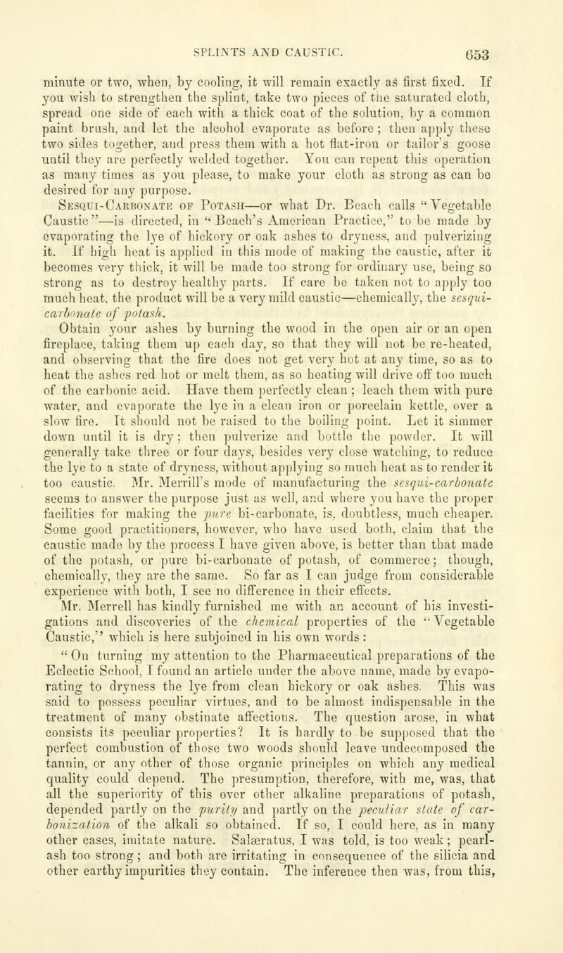 SPLINTS AND CAUSTIC. C53 minute or two, when, by cooling, it will remain exactly as first fixed. If you wish to strengthen the splint, take two pieces of the saturated cloth, spread one side of each with a thick coat of the solution, by a common paint brush, and let the alcohol evaporate as before ; then apply these two sides together, and press them with a hot flat-iron or tailor's goose until they are perfectly welded together. You can repeat this operation as many times as you please, to make your cloth as strong as can be desired for any purpose. Sesqui-Carbonate op Potash—or what Dr. Beach calls Vegetable Caustic—is directed, in 'Beach's American Practice, to be made by evaporating the lye of hickory or oak ashes to dryness, and pulverizing it. If high heat is applied in this mode of making the caustic, after it becomes very thick, it will bo made too strong for ordinary use, being so strong as to destroy healthy parts. If care be taken not to apply too much heat, the product will be a very mild caustic—chemically, the sesqul- carbimate of polash. Obtain your ashes by burning the wood in the open air or an open fireplace, taking them up each day, so that they will not be re-heated, and observing that the fire does not get very hot at any time, so as to beat the ashes red hot or melt them, as so heating will drive ofi too much of the carbonic acid. Have them perfectly clean ; leach them with pure water, and evaporate the lye in a clean iron or porcelain kettle, over a slow fire. It should not be raised to the boiling point. Let it simmer down until it is dry; then pulverize and bottle the powder. It will generally take three or four days, besides very close watching, to reduce the lye to a state of dryness, without applying so much heat as to render it too caustic. Mr. Merrill's mode of manufacturing the sesqui-carbonate seems to answer the purpose just as well, and where you have the proper facilities for making the jmre bi-carbonate, is, doubtless, much cheaper. Some good practitioners, however, who have used both, claim that the caustic made by the process I have given above, is better than that made of the potash, or pure bi-carbonate of potash, of commerce; though, chemically, they are the same. So far as I can judge from considerable experience with both, I see no difference in their effects. Mr. Merrell has kindly furnished me with an account of his investi- gations and discoveries of the chemical properties of the  Vegetable Caustic, which is here subjoined in his own words:  On turning my attention to the Pharmaceutical preparations of the Eclectic School, I found an article under the above name, made by evapo- rating to dryness the lye from clean hickory or oak ashes. This was said to possess peculiar virtues, and to be almost indispensable in the treatment of many obstinate affections. The question arose, in what consists its peculiar properties? It is hardly to be supposed that the perfect combustion of those two woods should leave undecomposed the tannin, or any other of those organic principles on which any medical quality could depend. The presumption, therefore, with me, was, that all the superiority of this over other alkaline preparations of potash, depended partly on the furily and partly on the 'peculiar state of car- bonization of the alkali so obtained. If so, I could here, as in many other cases, imitate nature. Salaeratus, I was told, is too weak; pearl- ash too strong; and botli are irritating in consequence of the silicia and other earthy impurities they contain. The inference then was, from this,
