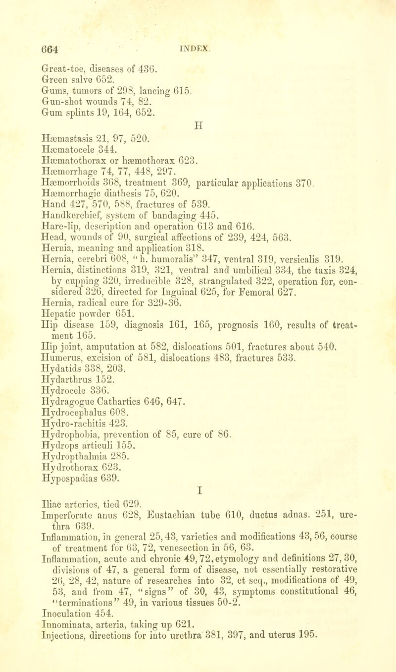 Great-toe, diseases of 436. Green salve 652. Gums, tumors of 298, lancing 615. Gun-shot wounds 74, 82. Gum .splints 19, 164, 652. H Haemastasis 21, 97, 520. Hfematocele 344. Hsematothorax or haemothorax 623. HajmorrLage 74, 77, 448, 297. Haemorrhoids 368, treatment 369, particular applications 370. Hremorrhagie diathesis 75, 620. Hand 427, 570, 588, fractures of 539. Handkerchief, system of bandaging 445. Hare-lip, description and operation 613 and 616. Head, wounds of 90, surgical affections of 239, 424, 563. Hernia, meaning and application 318. Hernia, cerebri 608, h. humoralis 347, ventral 319, versiealis 319. Hernia, distinctions 319, 321, ventral and umbilical 334, the taxis 324, by cupping 320, irreducible 328, strangulated 322, operation for, con- sidered 326, directed for Inguinal 625, for Femoral 627. Hernia, radical cure for 329-36. Hepatic powder 651. Hip disease 159, diagnosis 161, 165, prognosis 160, results of treat- ment 165, Hip joint, amputation at 582, dislocations 501, fractures about 540. Humerus, excision of 581, dislocations 483, fractures 533. Hydatids 338, 203. Hydarthrus 152. Hydrocele 336. Hydragogue Cathartics 646, 647. Hydrocephalus 608. Hydro-rachitis 423. Hydrophobia, prevention of 85, cure of 86. Hydrops articuli 155. Hydropthalmia 285. Hydrothorax 623. Hypospadias 639. I Iliac arteries, tied 629. Imperforate anus 628, Eustachian tube 610, ductus adnas. 251, ure- thra 639. Inflammation, in general 25,48, varieties and modifications 43,56, course of treatment for 63, 72, venesection in 56, 63. Inflammation, acute and chronic 49, 72, etymology and definitions 27,30, divisions of 47, a general form of disease, not essentially restorative 26, 28, 42, nature of researches into 32, et seq., modifications of 49, 53, and from 47, signs of 30, 43, symptoms constitutional 46, terminations 49, in various tissues 50-2. Inoculation 454. Innominata, arteria, taking up 621. Injections, directions for into urethra 381, 397, and uterus 195.