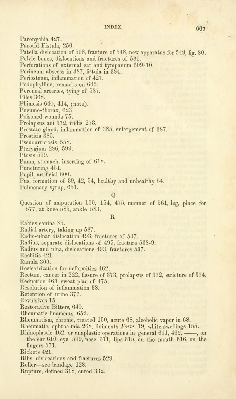 067 Paronychia 427. Parotid Fistula, 250. Patella dislocation of 508, fracture of 548, new apparatus for 549, fig. 80. Pelvic bones, dislocations and fractures of 531. Perforations of external ear and tympanum 609-10. Perineum abscess in 387, fistula in 384. Periosteum, inflammation of 427. Podophylline, remarks on 645. Peroneal arteries, tying of 587. Piles 308. Phimosis 640, 414, (note). Pneumo-thorax, 623 Poisoned wounds 75. Prolapsus ani 372, iridis 273. Prostate gland, inflammation of 385, enlargement of 387. Prostitis 385. Pseudarthrosis 558. Pterygium 286, 599. Ptosis 599. Pump, stomach, inserting of 618. Puncturing 451. Pupil, artificial 600. Pus, formation of 39, 42, 54, healthy and unhealthy 54. Pulmonary syrup, 651. Q Question of amputation 100, 154, 475, manner of 561, leg, place for 577, at knee 585, ankle 583. R Kabies canina 85. Eadial artery, taking up 587. Radio-ulnar dislocation 493, fractures of 537. Radius, separate dislocations of 495, fracture 538-9. Radius and ulna, dislocations 493, fractures 537. Rachitis 421. Ranula 300. Recicatrization for deformities 462. Rectum, cancer in 222, fissure of 373, prolapsus of 372, stricture of 374. Reduction 468, sweat plan of 475. Resolution of inflammation 38. Retention of urine 377. Revulsives 15. Restorative Bitters, 649. Rheumatic linaments, 652. Rheumatism, chronic, treated 150, acute 68, alcoholic vapor in 68. Rheumatic, ophthalmia 268, liniments Form. 19, white swellings 155. Rhinoplastic 462, or anaplastic operations in general 611, 462, , on the ear 610, eye 599, nose 611, lips 615, on the mouth 616, on the fingers 571. Rickets 421. Ribs, dislocations and fractures 529. Roller—see bandage 128. Rupture, defined 318, cured 332.
