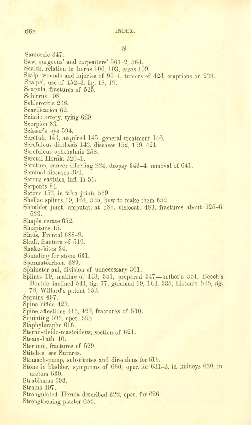 s Sarcocele 347. Saw, surgeons' and carpenters' 561-2, 564. Scalds, relation to burns 100, 103, cases 109. Scalp, wounds and injuries of 90-1, tumors of 424, eruptions on 239. Scalpel, use of 452-3, fig. 18, 19. Scapula, fractures of 525. Schirrus 198. Schlerotitis 268. Scarification 62. Sciatic artery, tying 629. Scorpion 83. Scissor's eye 594. Scrofula 143, acquired 145, general treatment 146. Scrofulous diathesis 143, diseases 152, 159, 421. Scrofulous ophthalmia 258. Scrotal Hernia 320-1. Scrotum, cancer afiecting 224, dropsy 343-4, removal of 641. Seminal diseases 394. Serous cavities, iufl. in 51. Serpents 84. Setons 453, in false joints 559. Shellac splints 19, 164, 535, how to make them 652. Shoulder joint, amputat. at 581, dislocat. 483, fractures about 525-6, 533. Simple cerate 652. Sinapisms 15. Sinus, Frontal 688-9. Skull, fracture of 519. Snake-bites 84. Sounding for stone 631. Spermatorrhoea 389. Sphincter ani, division of unnecessary 361. Splints 19, making of 443, 551, prepared 547—author's 551, Beech's Double inclined 544, fig. 77, gummed 19, 164, 535, Listen's 545, fig. 78, Willard's patent 553. Sprains 497. Spina bifida 423. Spine aifections 415, 423, fractures of 530. Squinting 593, oper. 595. Staphyloraphe 616. Sterno-cleido-mastoideus, section of 621. Steam-bath 10. Sternum, fractures of 529. Stitches, see Sutures. Stomach-pump, substitutes and directions for 618. Stone in bladder, symptoms of 630, oper. for 631-3, in kidneys 630, in ureters 630, Strabismus 593. Strains 497. Strangulated Hernia described 322, oper. for 626. Strengthening plaster 652.