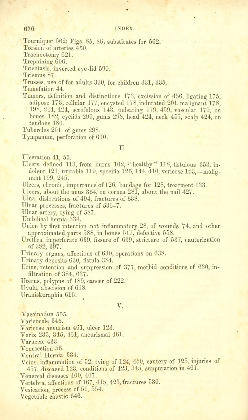 Tourniquet 562; Figs. 85, 86, substitutes for 562. Torsion of arteries 450. Tracheotomy 621. Trephining 606. Trichiasis, inverted eye-lid 599. Trismus 87. Trusses, use offer adults 330, for children 331, 335. Tumefation 44. Tumors, definition and distinctions 173, excission of 456, ligating 175, adipose 173, cellular 177, encysted 178, indurated 201, malignant 178, 198, 244, 424, scrofulous 143, pulsating 179, 459, vascular 179, on bones 182, eyelids 290, gums 298, head 424, neck 457, scalp 424, on tendons 180. Tubercles 201, of gums 298. Tympanum, perforation of 610. U Ulceration 41, 55. Ulcers, defined 113, from burns 102,  healthy  118, fistulous 353, in- dolent 121, irritaijle 119, specifie 125,144,410, vericose 123,—malig- nant 199, 245. Ulcers, chronic, importance of 126, bandage for 128, treatment 133. Ulcers, about the anus 354, on cornea 281, about the nail 427. Ulna, dislocations of 494, fractures of 538. Ulnar processes, fractures of 536-7. Ulnar artery, tying of 587. Umbilical hernia 334, Union by first intention not inflammatory 28, of wounds 74, and other approximated parts 588, in bones 517, defective 558, Urethra, imperforate 639, fissure of 639, stricture of 537, cauterization of 382, 397, Urinary organs, affections of 630, operations on 638. Urinary deposits 630, fistula 384. Urine, retention and suppression of 377, morbid conditions of 630, in- -filtration of 384, 637. Uterus, polypus of 189, cancer of 222. Uvula, abscision of 618. Uraniskoraphia 616. V. Vaccination 555. Varicocele 345. Varicose aneurism 461. ulcer 123. Varix 235, 345, 461, aneurismal 461. Varuccse 433. Venesection 56. Ventral Hernia 334, Veins, inflammation of 52, tying of 124, 450, cautery of 125, injuries of 457, diseased 123, conditions of 423, 345, suppuration in 461. Venereal diseases 400, 407. Vertebra, affections of 167, 415, 423, fractures 530. Vesication, process of 51, 554. Vegetable caustic 646,