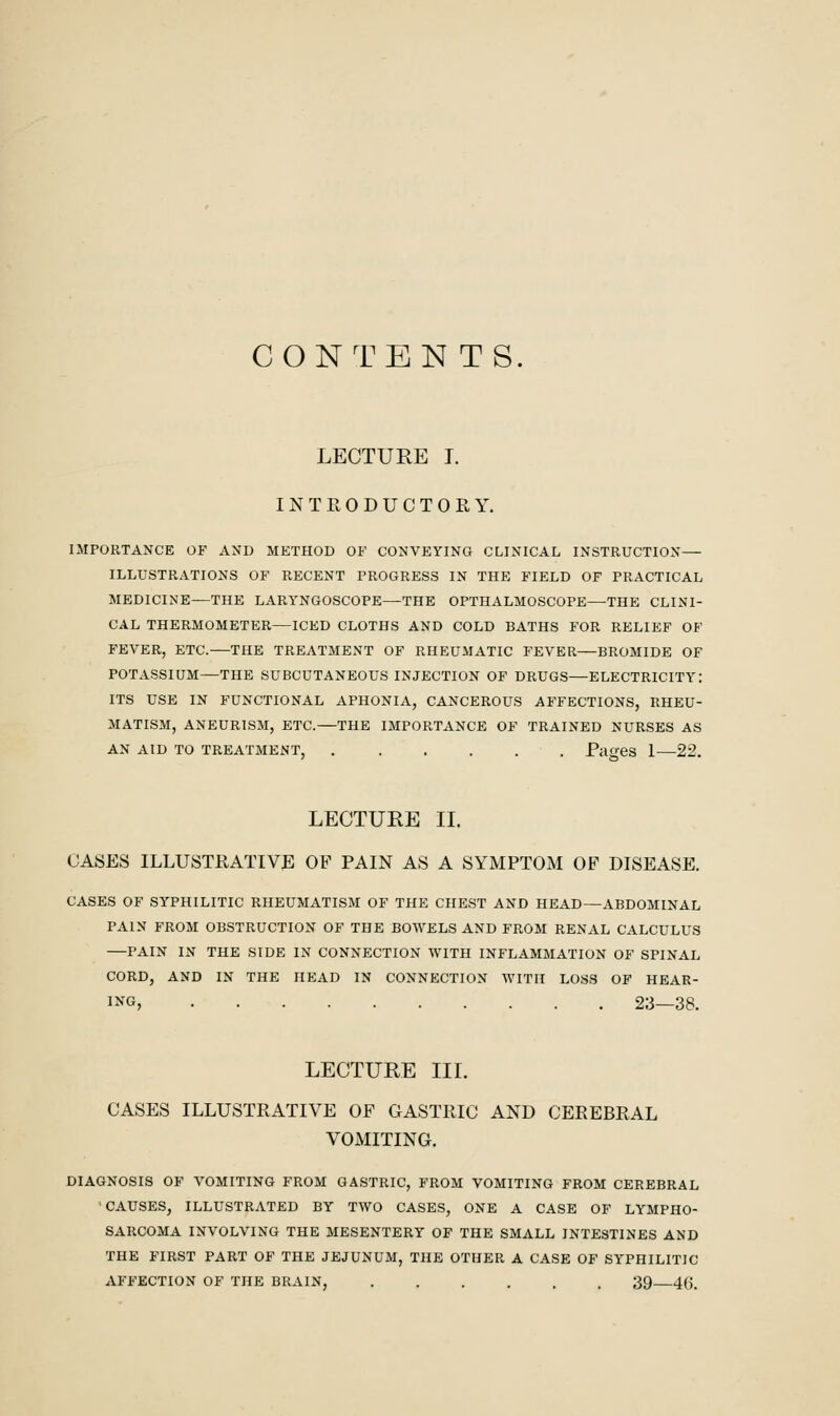 CONTENTS. LECTURE I. INTRODUCTORY. IMPORTANCE OF AND METHOD OF CONVEYING CLINICAL INSTRUCTION— ILLUSTRATIONS OF RECENT PROGRESS IN THE FIELD OF PRACTICAL MEDICINE—THE LARYNGOSCOPE—THE OPTHALMOSCOPE—THE CLINI- CAL THERMOMETER—ICED CLOTHS AND COLD BATHS FOR RELIEF OF FEVER, ETC.—THE TREATMENT OF RHEUMATIC FEVER—BROMIDE OF POTASSIUM—THE SUBCUTANEOUS INJECTION OF DRUGS—ELECTRICITY: ITS USE IN FUNCTIONAL APHONIA, CANCEROUS AFFECTIONS, RHEU- MATISM, ANEURISM, ETC.—THE IMPORTANCE OF TRAINED NURSES AS AN AID TO TREATMENT, . . . , . . Pages 1^—22. LECTURE II. CASES ILLUSTRATIVE OF PAIN AS A SYMPTOM OF DISEASE. CASES OF SYPHILITIC RHEUMATISM OF THE CHEST AND HEAD—ABDOMINAL PAIN FROM OBSTRUCTION OF THE BOWELS AND FROM RENAL CALCULUS —PAIN IN THE SIDE IN CONNECTION WITH INFLAMMATION OF SPINAL CORD, AND IN THE HEAD IN CONNECTION WITH LOSS OF HEAR- ING, 23—38. LECTURE III. CASES ILLUSTRATIVE OF GASTRIC AND CEREBRAL VOMITING. DIAGNOSIS OF VOMITING FROM GASTRIC, FROM VOMITING FROM CEREBRAL ■CAUSES, ILLUSTRATED BY TWO CASES, ONE A CASE OF LYMPHO- SARCOMA INVOLVING THE MESENTERY OF THE SMALL INTESTINES AND THE FIRST PART OF THE JEJUNUM, THE OTHER A CASE OF SYPHILITIC AFFECTION OF THE BRAIN, ...... 39 46.