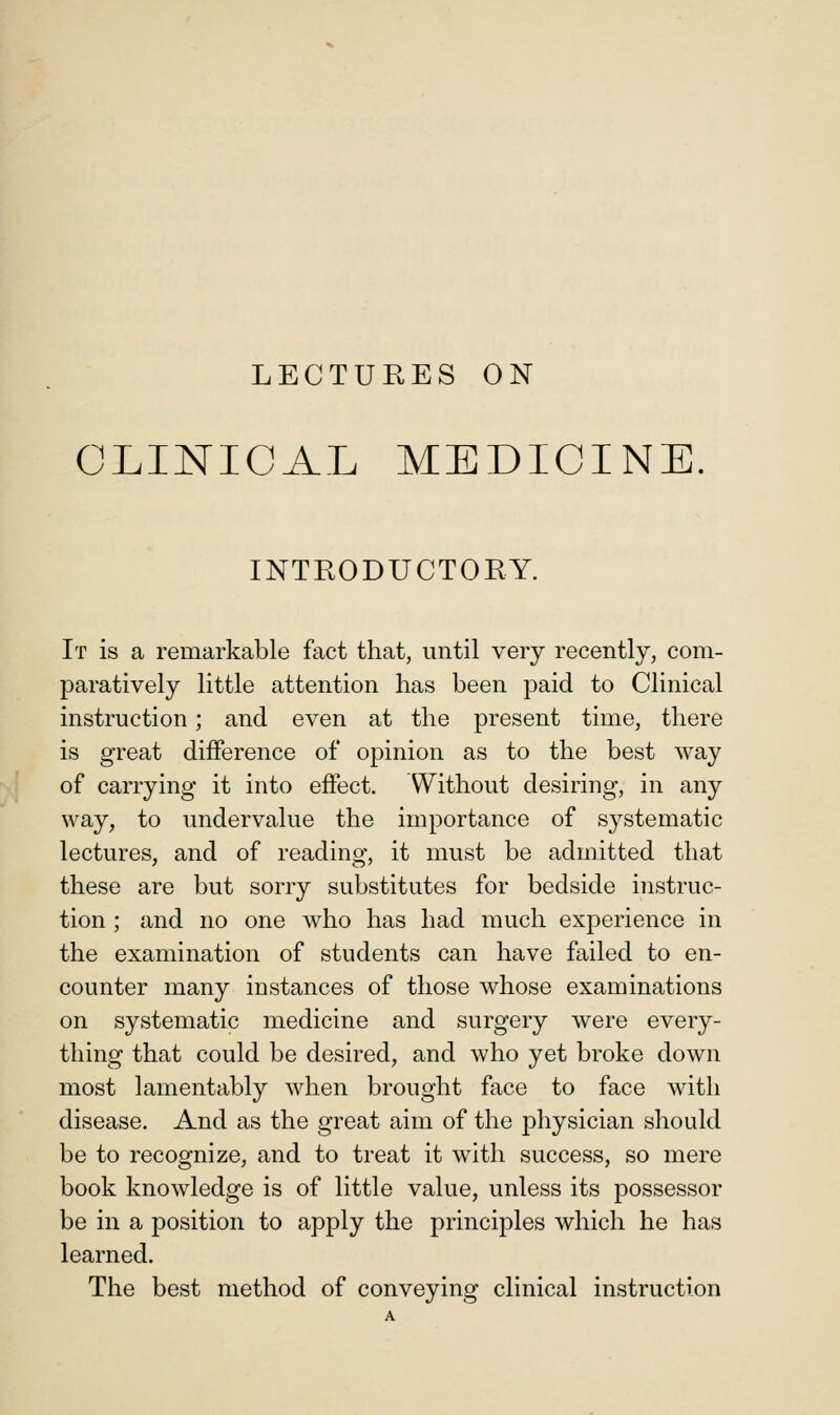LECTURES ON CLINICAL MEDICINE. INTRODUCTORY. It is a remarkable fact that, until very recently, com- paratively little attention has been j3aid to Clinical instruction; and even at the present time, there is great difference of opinion as to the best way of carrying it into effect. Without desiring, in any way, to undervalue the importance of systematic lectures, and of reading, it must be admitted that these are but sorry substitutes for bedside instruc- tion ; and no one who has had much experience in the examination of students can have failed to en- counter many instances of those whose examinations on systematic medicine and surgery were every- thing that could be desired, and who yet broke down most lamentably when brought face to face with disease. And as the great aim of the physician should be to recognize, and to treat it with success, so mere book knowledge is of little value, unless its possessor be in a position to apply the principles which he has learned. The best method of conveying clinical instruction
