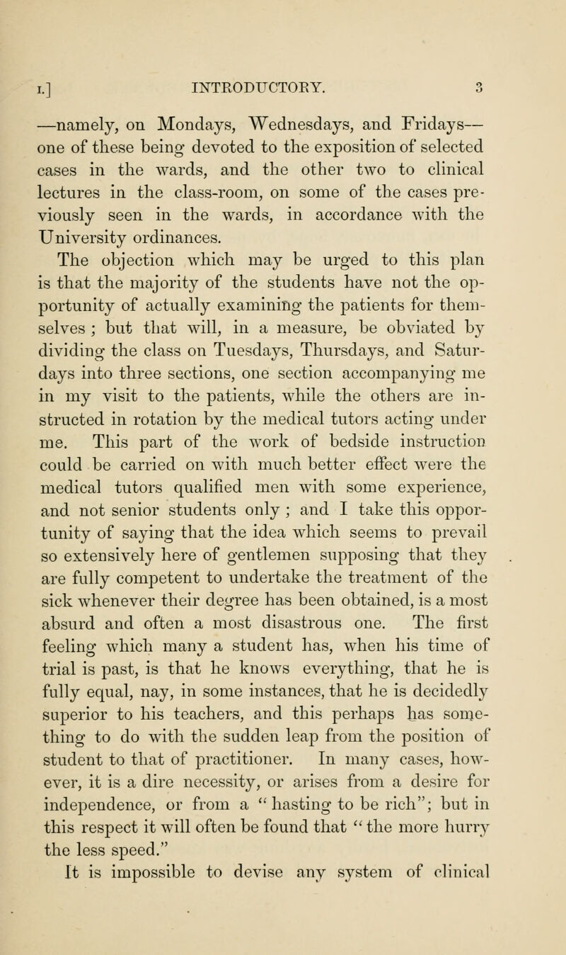 —namely, on Mondays, Wednesdays, and Fridays— one of these being devoted to the exposition of selected cases in the wards, and the other two to clinical lectures in the class-room, on some of the cases pre- viously seen in the wards, in accordance with the University ordinances. The objection which may be urged to this plan is that the majority of the students have not the op- portunity of actually examining the patients for them- selves ; but that will, in a measure, be obviated by dividing the class on Tuesdays, Thursdays, and Satur- days into three sections, one section accompanying me in my visit to the patients, while the others are in- structed in rotation by the medical tutors acting under me. This part of the work of bedside instruction could be carried on with much better effect were the medical tutors qualified men with some experience, and not senior students only ; and I take this oppor- tunity of saying that the idea which seems to prevail so extensively here of gentlemen supposing that they are fully competent to undertake the treatment of the sick whenever their degree has been obtained, is a most absurd and often a most disastrous one. The first feeling which many a student has, when his time of trial is past, is that he knows everything, that he is fully equal, nay, in some instances, that he is decidedly superior to his teachers, and this perhaps has some- thing to do with the sudden leap from the position of student to that of practitioner. In many cases, how- ever, it is a dire necessity, or arises from a desire for independence, or from a ''hasting to be rich; but in this respect it will often be found that '' the more hurry the less speed. It is impossible to devise any system of clinical