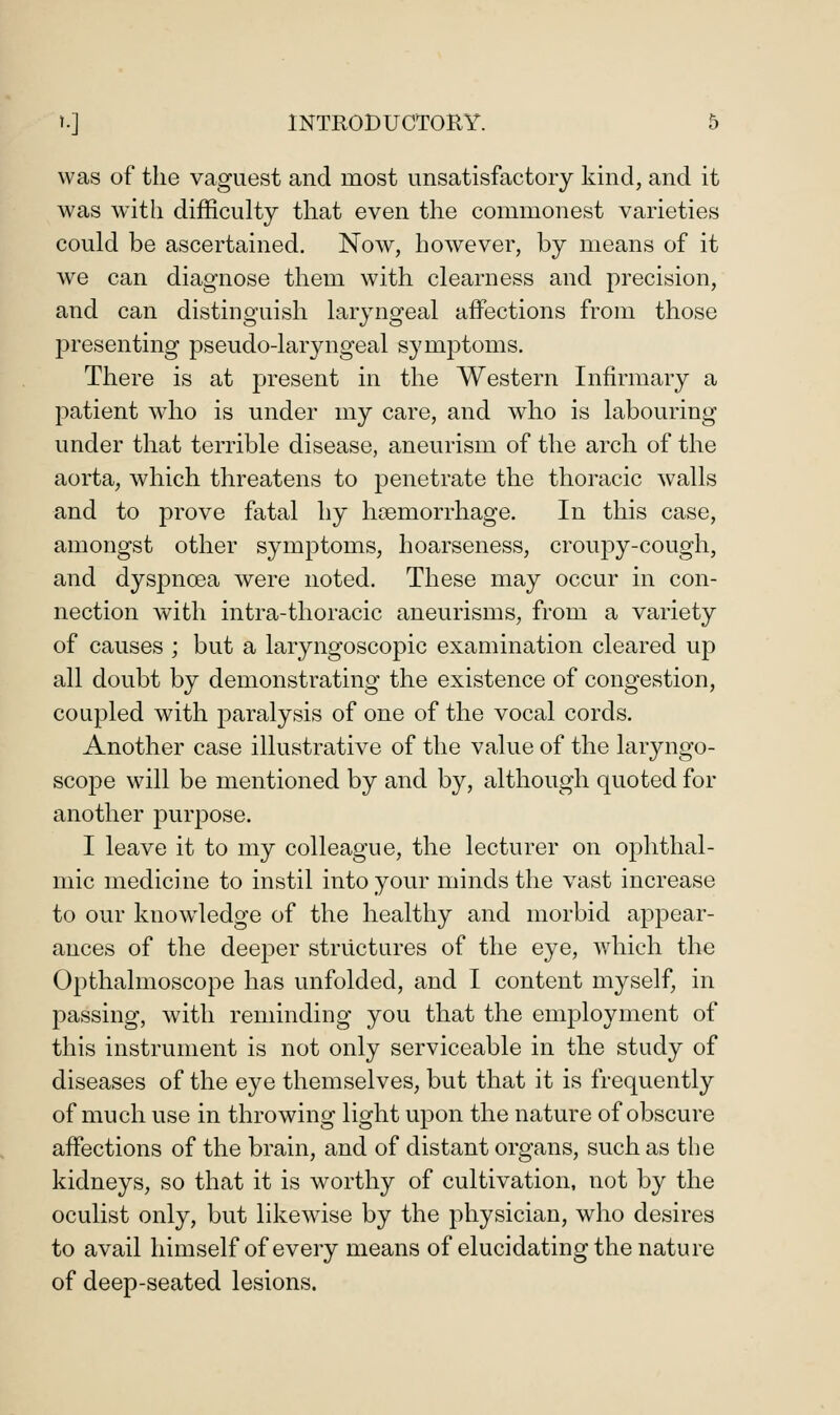 was of the vaguest and most unsatisfactory kind, and it was with difficulty that even the commonest varieties could be ascertained. Now, however, by means of it we can diagnose them with clearness and precision, and can distinguish laryngeal affections from those presenting pseudo-laryngeal symptoms. There is at present in the Western Infirmary a patient who is under my care, and who is labouring under that terrible disease, aneurism of the arch of the aorta, which threatens to penetrate the thoracic walls and to prove fatal hy hcemorrhage. In this case, amongst other symptoms, hoarseness, croupy-cough, and dyspnoea were noted. These may occur in con- nection with intra-thoracic aneurisms, from a variety of causes ; but a laryngoscopic examination cleared up all doubt by demonstrating the existence of congestion, coupled with paralysis of one of the vocal cords. Another case illustrative of the value of the laryngo- scope will be mentioned by and by, although quoted for another purpose. I leave it to my colleague, the lecturer on ophthal- mic medicine to instil into your minds the vast increase to our knowdedge of the healthy and morbid appear- ances of the deeper structures of the eye, which the Opthalmoscope has unfolded, and I content myself, in passing, with reminding you that the employment of this instrument is not only serviceable in the study of diseases of the eye themselves, but that it is frequently of much use in throwing light upon the nature of obscure affections of the brain, and of distant organs, such as the kidneys, so that it is worthy of cultivation, not by the oculist only, but likewise by the physician, who desires to avail himself of every means of elucidating the nature of deep-seated lesions.