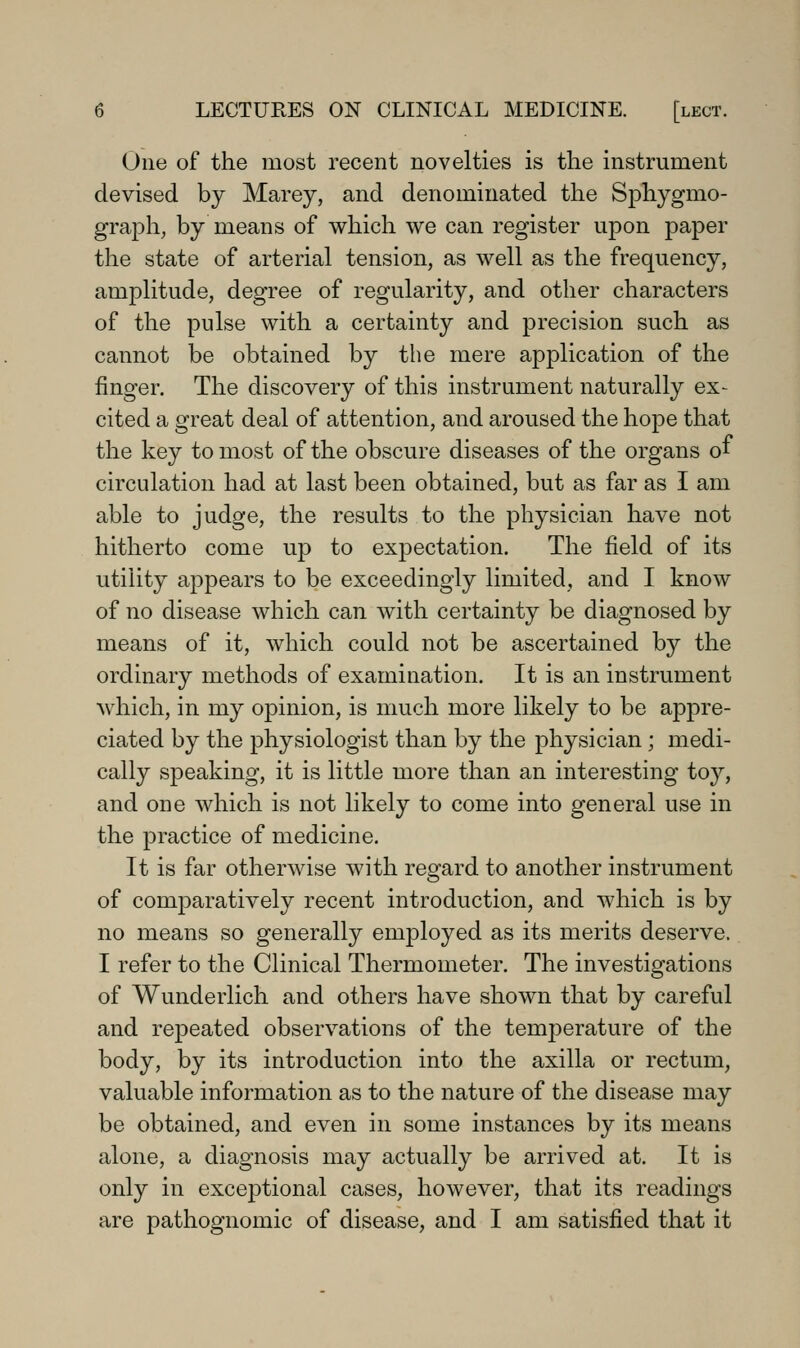 One of the most recent novelties is the instrument devised by Marey, and denominated the Sj)hygmo- graph, by means of which we can register upon paper the state of arterial tension, as well as the frequency, amplitude, degree of regularity, and other characters of the pulse with a certainty and precision such as cannot be obtained by the mere application of the finger. The discovery of this instrument naturally ex- cited a great deal of attention, and aroused the hope that the key to most of the obscure diseases of the organs of circulation had at last been obtained, but as far as I am able to judge, the results to the physician have not hitherto come up to expectation. The field of its utility appears to be exceedingly limited, and I know of no disease which can with certainty be diagnosed by means of it, which could not be ascertained by the ordinary methods of examination. It is an instrument which, in my opinion, is much more likely to be appre- ciated by the physiologist than by the physician; medi- cally speaking, it is little more than an interesting to}'', and one which is not likely to come into general use in the practice of medicine. It is far otherwise with regard to another instrument of comparatively recent introduction, and which is by no means so generally employed as its merits deserve. I refer to the Clinical Thermometer. The investigations of Wunderlich and others have shown that by careful and repeated observations of the temperature of the body, by its introduction into the axilla or rectum, valuable information as to the nature of the disease may be obtained, and even in some instances by its means alone, a diagnosis may actually be arrived at. It is only in exceptional cases, however, that its readings are pathognomic of disease, and I am satisfied that it