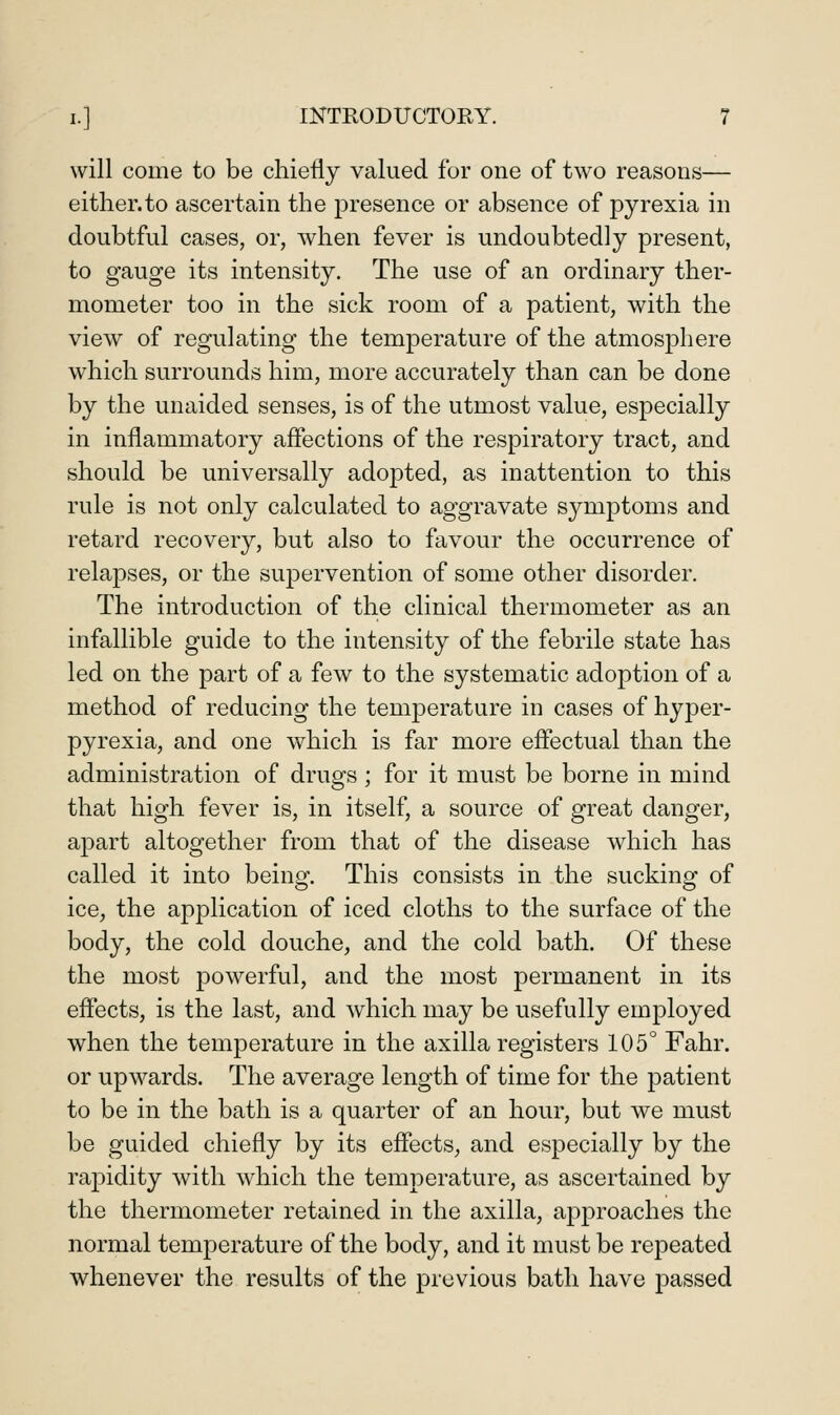 will come to be chiefly valued for one of two reasons— either.to ascertain the presence or absence of pyrexia in doubtful cases, or, when fever is undoubtedly present, to gauge its intensity. The use of an ordinary ther- mometer too in the sick room of a patient, with the view of regulating the temperature of the atmosphere which surrounds him, more accurately than can be done by the unaided senses, is of the utmost value, especially in inflammatory affections of the respiratory tract, and should be universally adopted, as inattention to this rule is not only calculated to aggravate symptoms and retard recovery, but also to favour the occurrence of relapses, or the supervention of some other disorder. The introduction of the clinical thermometer as an infallible guide to the intensity of the febrile state has led on the part of a few to the systematic adoption of a method of reducing the temperature in cases of hyper- pyrexia, and one which is far more effectual than the administration of drugs ; for it must be borne in mind that high fever is, in itself, a source of great danger, apart altogether from that of the disease which has called it into being. This consists in the sucking of ice, the application of iced cloths to the surface of the body, the cold douche, and the cold bath. Of these the most powerful, and the most permanent in its effects, is the last, and which may be usefully employed when the temperature in the axilla registers 105° Fahr. or upwards. The average length of time for the patient to be in the bath is a quarter of an hour, but we must be guided chiefly by its effects, and especially by the rapidity with which the temperature, as ascertained by the thermometer retained in the axilla, a];)proaches the normal temperature of the body, and it must be repeated whenever the results of the previous bath have passed