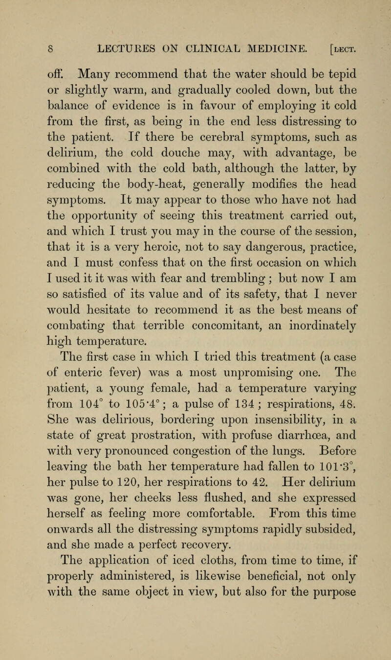 off. Many recominend that the water should be tepid or slightly warm, and gradually cooled down, but the balance of evidence is in favour of employing it cold from the first, as being in the end less distressing to the jDatient. If there be cerebral symptoms, such as delirium, the cold douche may, with advantage, be combined with the cold bath, although the latter, by reducing the body-heat, generally modifies the head symptoms. It may appear to those who have not had the opportunity of seeing this treatment carried out, and which I trust you may in the course of the session, that it is a very heroic, not to say dangerous, practice, and I must confess that on the first occasion on which I used it it was with fear and trembling ; but now I am so satisfied of its value and of its safety, that I never would hesitate to recommend it as the best means of combating that terrible concomitant, an inordinately high temperature. The first case in which I tried this treatment (a case of enteric fever) was a most unpromising one. The patient, a young female, had a temperature varying from 104° to 1054°; a pulse of 134; respirations, 48. She was delirious, bordering upon insensibility, in a state of great prostration, with profuse diarrhoea, and with very pronounced congestion of the lungs. Before leaving the bath her temperature had fallen to 101 3°, her pulse to 120, her respirations to 42. Her delirium was gone, her cheeks less flushed, and she expressed herself as feeling more comfortable. From this time onwards all the distressing symptoms rapidly subsided, and she made a perfect recovery. The application of iced cloths, from time to time, if properly administered, is likewise beneficial, not only with the same object in view, but also for the purpose