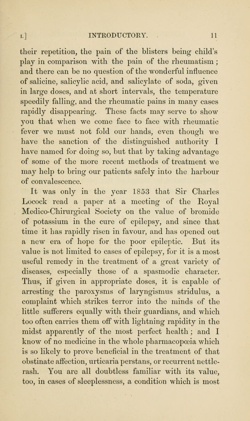 their repetition, the pain of the blisters being child's play in comparison with the pain of the rheumatism ; and there can be no question of the wonderful influence of salicine, salicylic acid, and salicylate of soda, given in large doses, and at short intervals, the temperature speedily falling, and the rheumatic pains in many cases rapidly disappearing. These facts may serve to show you that when we come face to face with rheumatic fever we must not fold our hands, even thousfh we have the sanction of the distinguished authority I have named for doing so, but that by taking advantage of some of the more recent methods of treatment we may help to bring our patients safely into the harbour of convalescence. It was only in the year 1853 that Sir Charles Locock read a paper at a meeting of the Royal Medico-Chirurgical Society on the value of bromide of potassium in the cure of epilepsy, and since that time it has rapidly risen in favour, and has opened out a new era of hope for the poor epileptic. But its value is not limited to cases of epilepsy, for it is a most useful remedy in the treatment of a great variety of diseases, especially those of a spasmodic character. Thus, if given in appropriate doses, it is capable of arresting the paroxysms of laryngismus stridulus, a complaint which strikes terror into the minds of the little sufferers equally with their guardians, and which too often carries them ofl* with lightning rapidity in the midst apparently of the most perfect health; and I know of no medicine in the whole pharmacopoeia Avhich is so likely to prove beneficial in the treatment of that obstinate affection, urticaria perstans, or recurrent nettle- rash. You are all doubtless familiar with its value, too, in cases of sleeplessness, a condition which is most