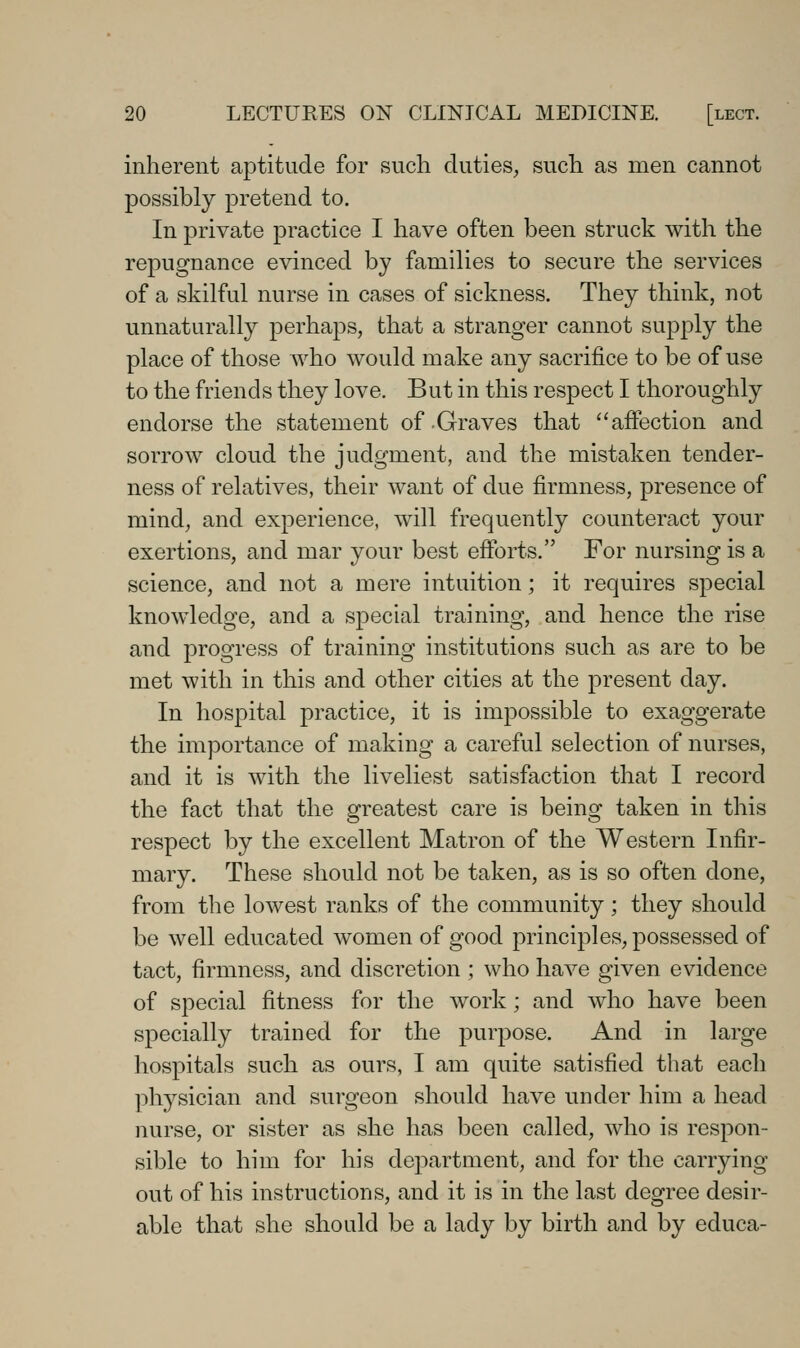 inherent aptitude for such duties, such as men cannot possibly pretend to. In private practice I have often been struck with the repugnance evinced by families to secure the services of a skilful nurse in cases of sickness. They think, not unnaturally perhaps, that a stranger cannot supply the place of those who would make any sacrifice to be of use to the friends they love. But in this respect I thoroughly endorse the statement of Graves that affection and sorrow cloud the judgment, and the mistaken tender- ness of relatives, their want of due firmness, presence of mind, and experience, will frequently counteract your exertions, and mar your best efforts. For nursing is a science, and not a mere intuition; it requires special knowledge, and a special training, and hence the rise and progress of training institutions such as are to be met with in this and other cities at the present day. In hospital practice, it is impossible to exaggerate the importance of making a careful selection of nurses, and it is with the liveliest satisfaction that I record the fact that the greatest care is being taken in this respect by the excellent Matron of the Western Infir- mary. These should not be taken, as is so often done, from the lowest ranks of the community; they should be well educated women of good principles, possessed of tact, firmness, and discretion ; who have given evidence of special fitness for the work; and who have been specially trained for the purpose. And in large hospitals such as ours, I am quite satisfied that each phj^sician and surgeon should have under him a head nurse, or sister as she has been called, who is respon- sible to him for his department, and for the carrying out of his instructions, and it is in the last degree desir- able that she should be a lady by birth and by educa-