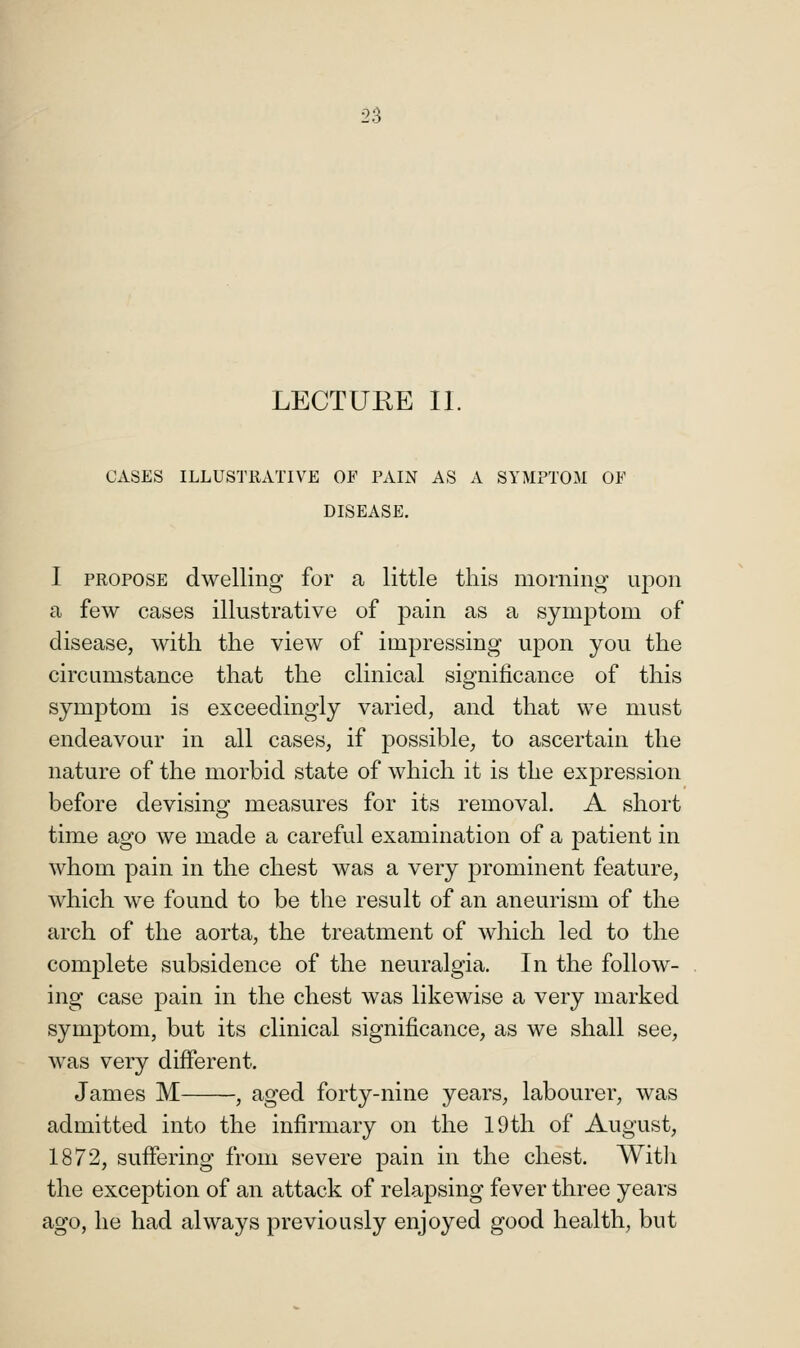 LECTURE II. CASES ILLUSTRATIVE OF PAIN AS A SYMPTOM OE DISEASE. I PROPOSE dwelling for a little this morning upon a few cases illustrative of pain as a symptom of disease, with the view of impressing upon you the circumstance that the clinical significance of this symptom is exceedingly varied, and that we must endeavour in all cases, if possible, to ascertain the nature of the morbid state of which it is the expression before devising measures for its removal. A short time ago we made a careful examination of a patient in whom pain in the chest was a very prominent feature, which we found to be the result of an aneurism of the arch of the aorta, the treatment of which led to the complete subsidence of the neuralgia. In the follow- ing case pain in the chest was likewise a very marked symptom, but its clinical significance, as we shall see, was very different. James M , aged forty-nine years, labourer, was admitted into the infirmary on the 19th of August, 1872, suffering from severe pain in the chest. With the exception of an attack of relapsing fever three years ago, he had always previously enjoyed good health, but