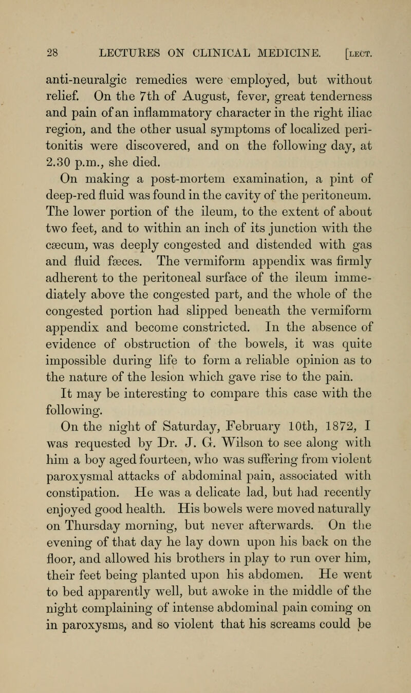 anti-neuralgic remedies were employed, but without relief. On the 7tli of August, fever, great tenderness and pain of an inflammatory character in the right iliac region, and the other usual symptoms of localized peri- tonitis were discovered, and on the following day, at 2.30 p.m., she died. On making a post-mortem examination, a pint of deep-red fluid was found in the cavity of the peritoneum. The lower portion of the ileum, to the extent of about two feet, and to within an inch of its junction with the caecum, was deeply congested and distended with gas and fluid faeces. The vermiform appendix was firmly adherent to the peritoneal surface of the ileum imme- diately above the congested part, and the whole of the congested portion had slipped beneath the vermiform appendix and become constricted. In the absence of evidence of obstruction of the bowels, it was quite impossible during life to form a reliable opinion as to the nature of the lesion which gave rise to the pain. It may be interesting to compare this case with the following. On the night of Saturday, February 10th, 1872, I was requested by Dr. J. G. Wilson to see along with him a boy aged fourteen, who was suffering from violent paroxysmal attacks of abdominal pain, associated with constipation. He was a delicate lad, but had recently enjoyed good health. His bowels were moved naturally on Thursday morning, but never afterwards. On tlie evening of that day he lay down upon his back on the floor, and allowed his brothers in play to run over him, their feet being planted upon his abdomen. He went to bed apparently well, but awoke in the middle of the night complaining of intense abdominal pain coming on in paroxysms, and so violent that his screams could be