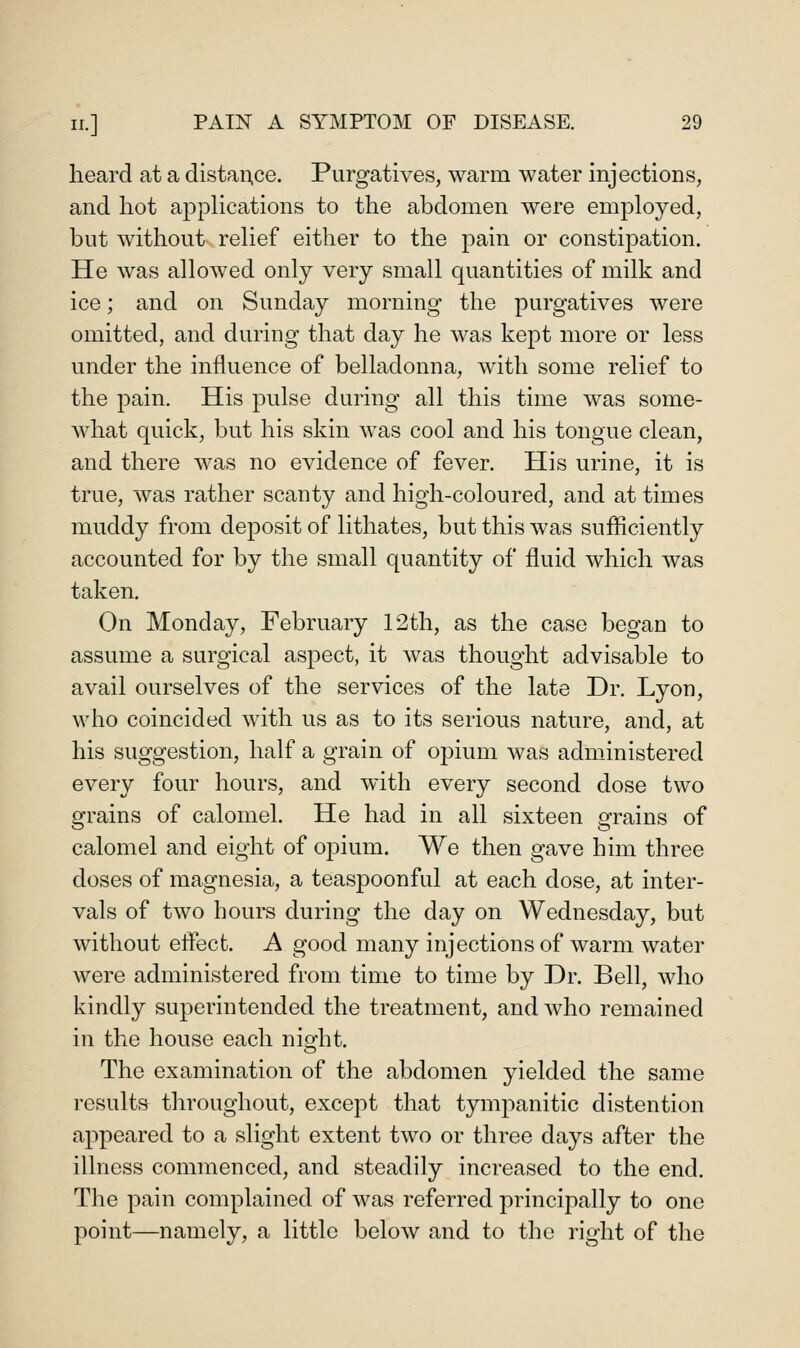 heard at a distaiT.ce. Purgatives, warm water injections, and hot apphcations to the abdomen were employed, but without rehef either to the pain or constipation. He was allowed only very small quantities of milk and ice; and on Sunday morning the purgatives were omitted, and during that day he was kept more or less under the influence of belladonna, with some relief to the pain. His pulse during all this time was some- what quick, but his skin was cool and his tongue clean, and there was no evidence of fever. His urine, it is true, was rather scanty and high-coloured, and at times muddy from deposit of lithates, but this was sufficiently accounted for by the small quantity of fluid which was taken. On Monday, February 12th, as the case began to assume a surgical aspect, it was thought advisable to avail ourselves of the services of the late Dr. Lyon, who coincided with us as to its serious nature, and, at his suggestion, half a grain of opium was administered every four hours, and with every second dose two grains of calomel. He had in all sixteen grains of calomel and eight of opium. We then gave him three doses of magnesia, a teaspoonful at each dose, at inter- vals of two hours during the day on Wednesday, but without effect. A good many injections of warm water were administered from time to time by Dr. Bell, who kindly superintended the treatment, and who remained in the house each night. The examination of the abdomen yielded the same results throughout, except that tympanitic distention appeared to a slight extent two or three days after the illness commenced, and steadily increased to the end. The pain complained of was referred principally to one point—namely, a little below and to the right of the