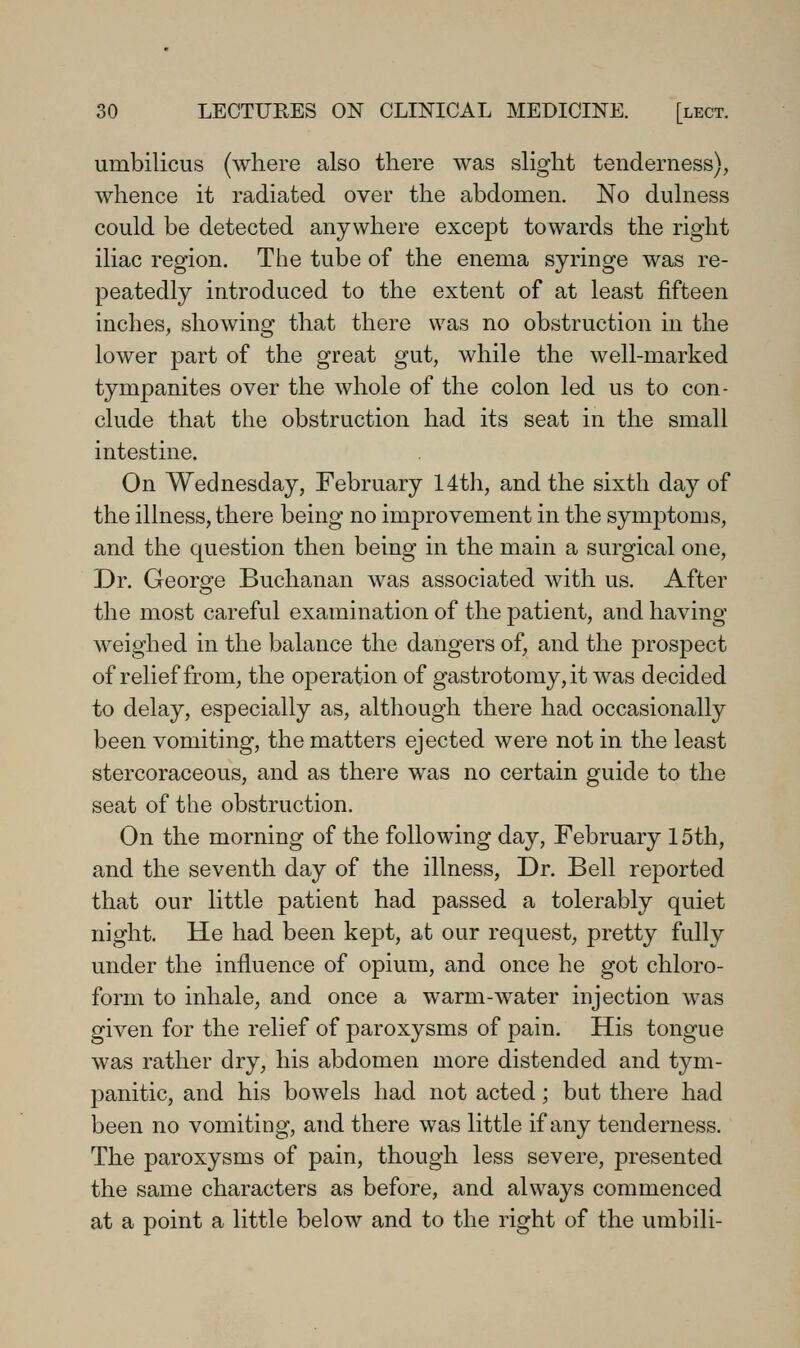 umbilicus (where also there was slight tenderness), whence it radiated over the abdomen. No dulness could be detected anywhere except towards the right iliac region. The tube of the enema syringe was re- peatedly introduced to the extent of at least fifteen inches, showing that there was no obstruction in the lower part of the great gut, while the well-marked tympanites over the whole of the colon led us to con- clude that the obstruction had its seat in the small intestine. On Wednesday, February 14t]i, and the sixth day of the illness, there being no improvement in the symptoms, and the question then being in the main a surgical one. Dr. George Buchanan was associated with us. After the most careful examination of the patient, and having weighed in the balance the dangers of, and the prospect of relief from, the operation of gastrotomy, it was decided to delay, especially as, although there had occasionally been vomiting, the matters ejected were not in the least stercoraceous, and as there was no certain guide to the seat of the obstruction. On the morning of the following day, February 15th, and the seventh day of the illness. Dr. Bell reported that our little patient had passed a tolerably quiet night. He had been kept, at our request, pretty fully under the influence of opium, and once he got chloro- form to inhale, and once a warm-water injection was given for the relief of paroxysms of pain. His tongue was rather dry, his abdomen more distended and tym- panitic, and his bowels had not acted; but there had been no vomiting, and there was little if any tenderness. The paroxysms of pain, though less severe, presented the same characters as before, and always commenced at a point a little below and to the right of the umbili-