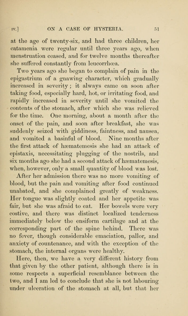 at the age of twenty-six, and had three children, her catamenia were regular until three years ago, when menstruation ceased, and for twelve months thereafter she suffered constantly from leucorrhoea. Two years ago she began to complain of pain in the epigastrium of a gnawing character, wliich gradually increased in severity ; it always came on soon after taking food, especially hard, hot, or irritating food, and rapidly increased in severity until she vomited the contents of the stomach, after which she was relieved for the time. One morning, about a month after the onset of the pain, and soon after breakfast, she was suddenly seized with giddiness, faintness, and nausea, and vomited a basinful of blood. Nine months after the first attack of hsematemesis she had an attack of epistaxis, necessitating plugging of the nostrils, and six months ago she had a second attack of hsematemesis, when, however, only a small quantity of blood was lost. After her admission there was no more vomiting of blood, but the pain and vomiting after food continued unabated, and she complained greatly of weakness. Her tongue was slightly coated and her appetite was fair, but she was afraid to eat. Her bowels were very costive, and there was distinct localized tenderness immediately below the ensiform cartilage and at the corresponding part of the spine behind. There was no fever, though considerable emaciation, pallor, and anxiety of countenance, and with the exception of the stomach, the internal organs were healthy. Here, then, we have a very different history from that given by the other patient, although there is in some respects a superficial resemblance between the two, and I am led to conclude that she is not labouring under ulceration of the stomach at all, but that her