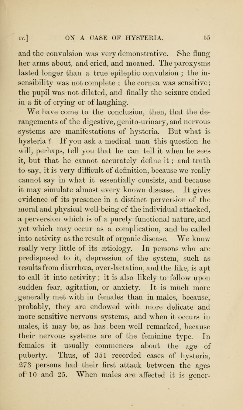 and the convulsion was very demonstrative. She flung her arms about, and cried, and moaned. The paroxysms lasted longer than a true epileptic convulsion ; the in- sensibility was not complete ; the cornea was sensitive; the pupil was not dilated, and finally the seizure ended in a fit of crying or of laughing. We have come to the conclusion, then, that the de- rangements of the digestive, genito-urinary, and nervous systems are manifestations of hysteria. But what is hysteria ? If you ask a medical man this question he will, perhaj)s, tell you that he can tell it when he sees it, but that he cannot accurately define it; and truth to say, it is very difficult of definition, because we really cannot say in what it essentially consists, and because it may simulate almost every known disease. It gives evidence of its presence in a distinct perversion of the moral and physical well-being of the individual attacked, a perversion which is of a purely functional nature, and yet which may occur as a complication, and be called into activity as the result of organic disease. We know really very little of its aetiology. In persons who are predisposed to it, depression of the system, such as results from diarrhoea, over-lactation, and the like, is apt to call it into activity; it is also likely to follow upon sudden fear, agitation, or anxiety. It is much more generally met uith in females than in males, because, probably, they are endowed with more delicate and more sensitive nervous systems, and when it occurs in males, it may be, as has. been well remarked, because their nervous systems are of the feminine type. In females it usually commences about the age of puberty. Thus, of 351 recorded cases of hysteria, 273 persons had their first attack between the ages of 10 and 25. When males are affected it is arener-