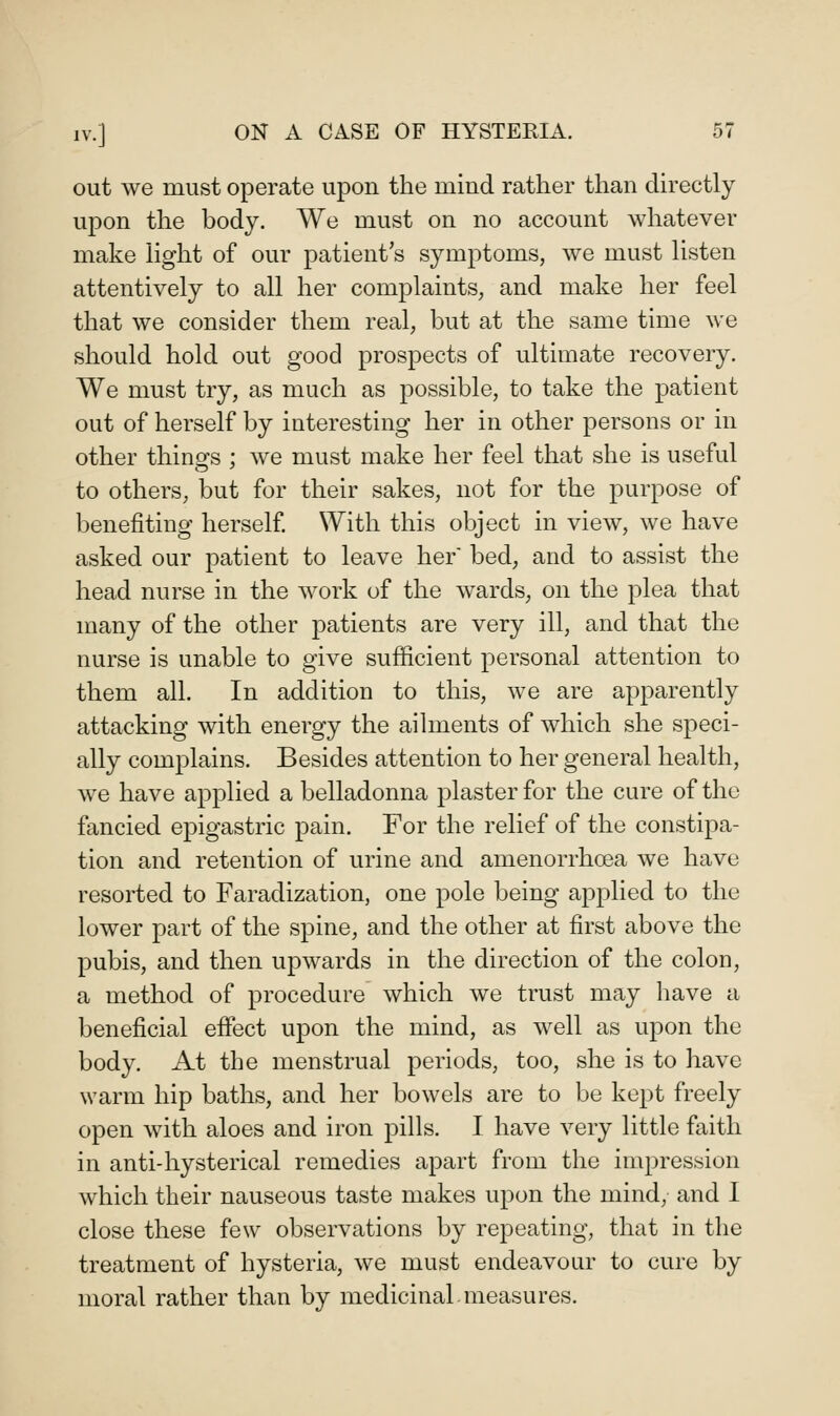 out we must operate upon the mind rather than directly upon the body. We must on no account whatever make light of our patient's symptoms, we must listen attentively to all her complaints, and make her feel that we consider them real, but at the same time we should hold out good prospects of ultimate recovery. We must try, as much as possible, to take the patient out of herself by interesting her in other persons or in other thinofs ; we must make her feel that she is useful to others, but for their sakes, not for the purpose of benefiting herself With this object in view, we have asked our patient to leave her bed, and to assist the head nurse in the work of the wards, on the plea that many of the other patients are very ill, and that the nurse is unable to give sufficient personal attention to them all. In addition to this, we are apparently attacking with energy the ailments of which she speci- ally complains. Besides attention to her general health, we have applied a belladonna plaster for the cure of the fancied epigastric pain. For the relief of the constipa- tion and retention of urine and amenorrhoea we have resorted to Faradization, one pole being applied to the lower part of the spine, and the other at first above the pubis, and then upwards in the direction of the colon, a method of procedure which we trust may have a beneficial effect upon the mind, as well as upon the body. At the menstrual periods, too, she is to have warm hip baths, and her bowels are to be kept freely open with aloes and iron pills. I have very little faith in anti-hysterical remedies apart from the impression which their nauseous taste makes upon the mind, and I close these few observations by repeating, that in the treatment of hysteria, we must endeavour to cure by moral rather than by medicinal measures.