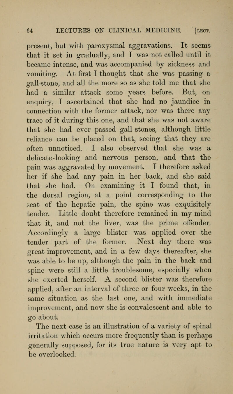 present, but with paroxysmal aggravations. It seems that it set in gradually, and I was not called until it became intense, and was accompanied by sickness and vomiting. At first I thought that she was passing a gall-stone, and all the more so as she told me that she had a similar attack some years before. But, on enquiry, I ascertained that she had no jaundice in connection with the former attack, nor was there any trace of it during this one, and that she was not aware that she had ever passed gall-stones, although little reliance can be placed on that, seeing that they are often unnoticed. I also observed that she was a delicate-looking and nervous person, and that the pain was aggravated by movement. I therefore asked her if she had any pain in her back, and she said that she had. On examining it I found that, in the dorsal region, at a point corresponding to the seat of the hepatic pain, the spine was exquisitely tender. Little doubt therefore remained in my mind that it, and not the liver, was the prime offender. Accordingly a large blister was applied over the tender part of the former. Next day there was great improvement, and in a few days thereafter, she was able to be up, although the pain in the back and spine were still a little troublesome, especially when she exerted herself A second blister was therefore applied, after an interval of three or four weeks, in the same situation as the last one, and with immediate improvement, and now she is convalescent and able to go about. The next case is an illustration of a variety of spinal irritation which occurs more frequently than is perhaps generally supposed, for its true nature is very apt to be overlooked.