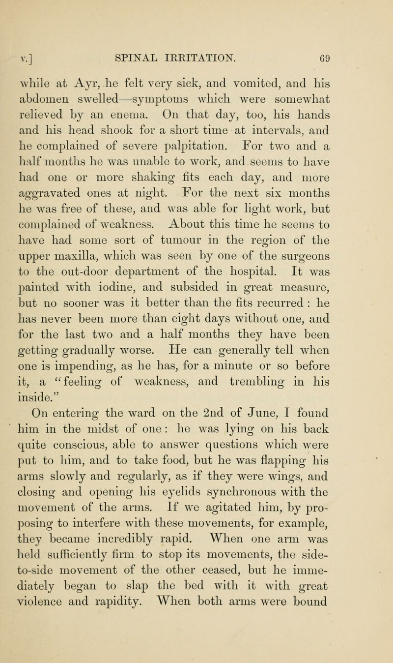 while at Ayr, he felt very sick, and vomited, and his abdomen swelled—symptoms which were somewhat relieved by an enema. On that day, too, his hands and his head shook for a short time at intervals, and he complained of severe palpitation. For two and a half months he was unable to work, and seems to have had one or more shaking fits each day, and more aggravated ones at night. For the next six months he was free of these, and was able for light work, but complained of weakness. About this time he seems to have had some sort of tumour in the reo'ion of the upper maxilla, which was seen by one of the surgeons to the out-door department of the hospital. It w^as 23ainted with iodine, and subsided in great measure, but no sooner was it better than the fits recurred : he has never been more than eight days without one, and for the last two and a half months they have been getting gradually worse. He can generally tell when one is impending, as he has, for a minute or so before it, a '^ feeling of weakness, and trembling in his inside. On entering the ward on the 2nd of June, I found him in the midst of one : he was lying on his back quite conscious, able to answer questions which were put to him, and to take food, but he was flapping his arms slowly and regularly, as if they were wings, and closing and opening his eyelids synchronous with the movement of the arms. If we agitated him, by pro- posing to interfere with these movements, for example, they became incredibly rapid. When one arm was held sufficiently firm to stop its movements, the side- to-side movement of the other ceased, but he imme- diately began to slap the bed with it with great violence and rapidity. When both arms were bound