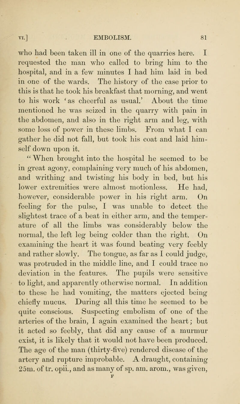 who had been taken ill in one of the quarries here. I requested the man who called to bring him to the hosjDital, and in a few minutes I had him laid in bed in one of the wards. The history of the case prior to this is that he took his breakfast that morning, and went to his work 'as cheerful as usual.' About the time mentioned he was seized in the quarry with pain in the abdomen, and also in the right arm and leg, with some loss of power in these limbs. From what I can gather he did not fall, but took his coat and laid him- self down upon it.  When brought into the hospital he seemed to be in great agony, complaining very much of his abdomen, and writhing and twisting his body in bed, but his lower extremities were almost motionless. He had, however, considerable power in his right arm. On feeling for the pulse, I was unable to detect the slightest trace of a beat in either arm, and the temper- ature of all the limbs was considerably below the normal, the left lesf beino- colder than the riafht. On examining the heart it was found beating very feebl}^ and rather slowly. The tongue, as far as I could judge, was protruded in the middle line, and I could trace no deviation in the features. The pupils were sensitive to light, and apparently otherwise normal. In addition to these he had vomiting, the matters ejected being chiefly mucus. During all this time he seemed to be quite conscious. Suspecting embolism of one of the arteries of the brain, I again examined the heart; but it acted so feebly, that did any cause of a murmur exist, it is likely that it would not have been produced. The age of the man (thirty-five) rendered disease of the artery and rupture improbable. A draught, containing 25m. of tr. opii., and as many of sp. am. arom., was given.