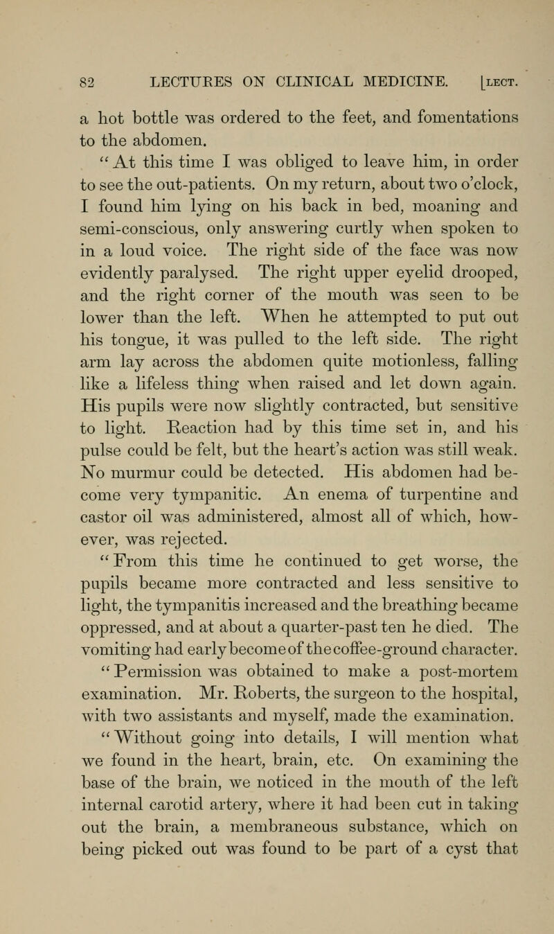 a hot bottle was ordered to the feet, and fomentations to the abdomen.  At this time I was obliged to leave him, in order to see the out-patients. On my return, about two o'clock, I found him lying on his back in bed, moaning and semi-conscious, only answering curtly when spoken to in a loud voice. The right side of the face was now evidently paralysed. The right upper eyelid drooped, and the right corner of the mouth was seen to be lower than the left. When he attempted to put out his tongue, it was pulled to the left side. The right arm lay across the abdomen quite motionless, falling like a lifeless thing when raised and let down again. His pupils were now slightly contracted, but sensitive to light. Reaction had by this time set in, and his pulse could be felt, but the heart's action was still weak. No murmur could be detected. His abdomen had be- come very tympanitic. An enema of turpentine and castor oil was administered, almost all of which, how- ever, was rejected. From this time he continued to get worse, the pupils became more contracted and less sensitive to light, the tympanitis increased and the breathing became oppressed, and at about a quarter-past ten he died. The vomiting had early become of the coffee-ground character.  Permission was obtained to make a post-mortem examination. Mr. Roberts, the surgeon to the hospital, with two assistants and myself, made the examination.  Without going into details, I will mention what we found in the heart, brain, etc. On examining the base of the brain, we noticed in the mouth of the left internal carotid artery, where it had been cut in taking out the brain, a membraneous substance, which on being picked out was found to be part of a cyst that