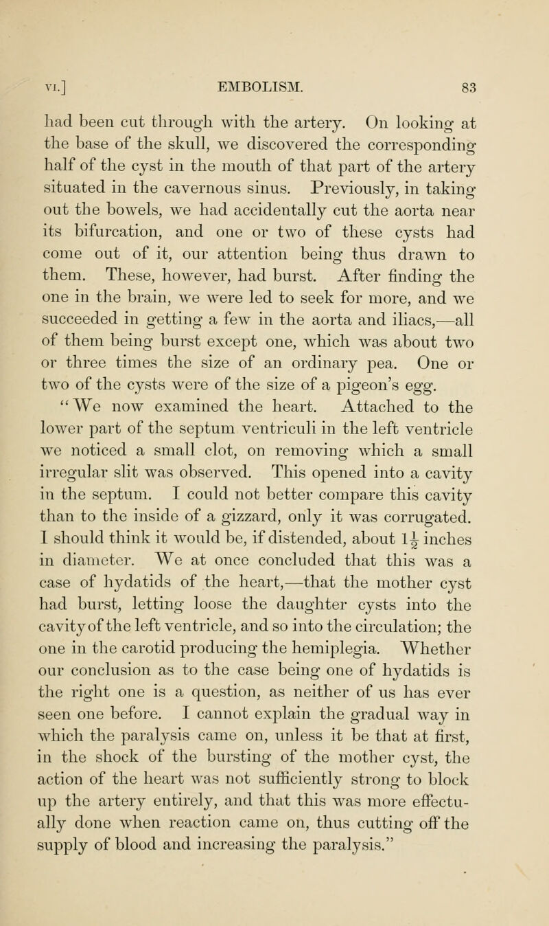 had been cut tlirough with the artery. On looking at the base of the skull, we discovered the corresponding half of the cyst in the mouth of that part of the artery situated in the cavernous sinus. Previously, in taking out the bowels, we had accidentally cut the aorta near its bifurcation, and one or two of these cysts had come out of it, our attention being thus drawn to them. These, however, had burst. After finding the one in the brain, we were led to seek for more, and we succeeded in getting a few in the aorta and iliacs,—all of them being burst except one, which wa« about two or three times the size of an ordinary pea. One or two of the cysts were of the size of a pigeon's egg. We now examined the heart. Attached to the lower part of the septum ventriculi in the left ventricle we noticed a small clot, on removing which a small irregular slit was observed. This opened into a cavity in the septum. I could not better compare this cavity than to the inside of a gizzard, only it was corrugated. 1 should think it would be, if distended, about 1^ inches in diameter. We at once concluded that this was a case of hydatids of the heart,—that the mother cyst had burst, letting loose the daughter cysts into the cavity of the left ventricle, and so into the circulation; the one in the carotid producing the hemiplegia. Whether our conclusion as to the case being one of hydatids is the right one is a question, as neither of us has ever seen one before. I cannot explain the gradual way in which the paralysis came on, unless it be that at first, in the shock of the bursting of the mother cyst, the action of the heart was not sufficiently strong to block up the artery entirely, and that this w^as more effectu- ally done when reaction came on, thus cutting off the supply of blood and increasing the paralysis.