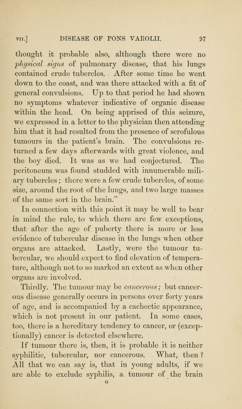 thought it probable also, although there were no 2)hl/sical signs of pulmonary disease, that his lungs contained crude tubercles. After some time he went down to the coast, and was there attacked with a fit of general convulsions. Up to that period he had shown no symptoms whatever indicative of organic disease within the head. On being apprised of this seizure, we expressed in a letter to the physician then attending him that it had resulted from the presence of scrofulous tumours in the patient's brain. The convulsions re- turned a few days afterwards with great violence, and the boy died. It was as we had conjectured. The peritoneum was found studded with innumerable mili- ary tubercles; there were a few crude tubercles, of some size, around the root of the lungs, and two large masses of the same sort in the brain. In connection with this point it may be w^ell to bear in mind the rule, to w4iich there are few exceptions, that after the age of puberty there is more or less evidence of tubercular disease in the lungs w^hen other organs are attacked. Lastly, w^ere the tumour tu- bercular, we should expect to find elevation of tempera- ture, although not to so marked an extent as when other organs are involved. Thirdly. The tumour may be cancerous; but cancer- ous disease generally occurs in persons over forty years of age, and is accompanied by a cachectic appearance, which is not present in our patient. In some cases, too, there is a hereditary tendency to cancer, or (excep- tionally) cancer is detected elsewhere. If tumour there is, then, it is probable it is neither syphilitic, tubercular, nor cancerous. What, then ? All that w^e can say is, that in young adults, if w^e are able to exclude syphilis, a tumour of the brain