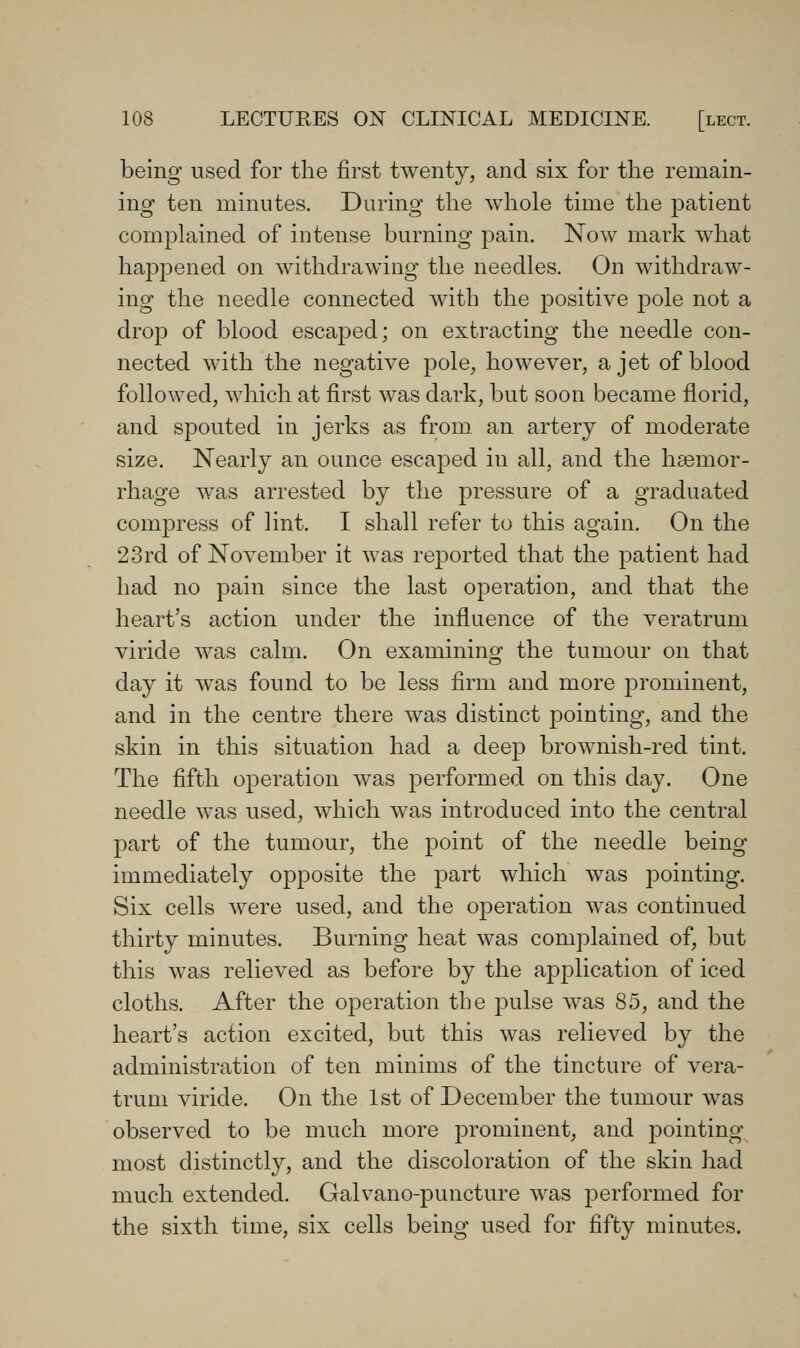 being used for the first twenty, and six for the remain- ing ten minutes. During the whole time the patient complained of intense burning pain. Now mark what happened on withdrawing the needles. On withdraw- ing the needle connected with the positive pole not a drop of blood escaped; on extracting the needle con- nected with the negative pole, however, a jet of blood followed, which at first was dark, but soon became florid, and spouted in jerks as from an artery of moderate size. Nearly an ounce escaped in all, and the hsemor- rhage was arrested by the pressure of a graduated compress of lint. I shall refer to this again. On the 23rd of November it was reported that the patient had had no pain since the last operation, and that the heart's action under the influence of the veratrum viride was calm. On examining the tumour on that day it was found to be less firm and more prominent, and in the centre there was distinct pointing, and the skin in this situation had a deep brownish-red tint. The fifth operation was performed on this day. One needle was used, which was introduced into the central part of the tumour, the point of the needle being immediately opposite the part which was jDointing. Six cells were used, and the operation was continued thirty minutes. Burning heat was complained of, but this was relieved as before by the application of iced cloths. After the operation the pulse was 85, and the heart's action excited, but this was relieved by the administration of ten minims of the tincture of vera- trum viride. On the 1st of December the tumour was observed to be much more prominent^ and pointing most distinctly, and the discoloration of the skin had much extended. Galvano-puncture was performed for the sixth time, six cells being used for fifty minutes.